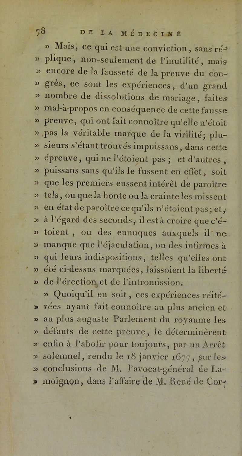 7^ D 2 2 A MEDEClKÉ » Mais, ce qui est une conviction, sans re-* » plique, non-seulement de l’inutilité, mais » encore de la lausseté de la preuve du con- » grès, ce sont les expériences, d’un grand » nombre de dissolutions de mariage, faites » mal-a-propos en conséquence de cette fausse » preuve, qui ont fait connoître qu’elle n’étoit » pas la véritable marque de la virilité; plu- » sieurs s’étant trouvés impuissans, dans cette » épreuve, qui ne Pétoient pas ; et d’autres , » puissans sans qu’ils le fussent en effet, soit « que les premiers eussent intérêt de paroître tels, ou que la honte ou la crainte les missent 3j en état de paroître ce qu’ils n’étoientpas; ety 3> à l’égard des seconds, il esta croire que c’é- 33 toient , ou des eunuques auxquels il ne 33 manque que l’éjaculation, ou des infirmes à 33 qui leurs indispositions , telles qu’elles ont ' 33 été ci-dessus marquées, laissoient la liberté 3> de l’érection et de l’intromission. 33 Quoiqu’il en soit, ces expériences réité- 39 rées ayant fait connoître au plus ancien et 33 au plus auguste Parlement du royaume les 33 défauts de cette preuve, le déterminèrent 33 enfin à l’abolir pour toujours, par un Arrêt 33 solemnel, rendu le iS janvier 1677, sur les» » conclusions de M. P avocat-général de La- » moignon, dans l’affaire de M. René de Cor-1