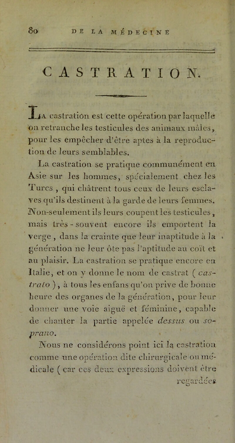 CASTRATION. n»r i n 11 ■■. La eastratiôn est cette opération par laquelle ou retranche les testicules des animaux mâles, pour les empêcher d’être aptes à la reproduc- tion de leurs semblables. La castration se pratique communément en Asie sur les hommes, spécialement chez les Turcs , qui châtrent tous ceux de leurs escla- ves qu’ils destinent à la garde de leurs femmes. Non-seulement ils leurs coupent les testicules, mais très - souvent encore ils emportent la verge , dans la crainte que leur inaptitude à la . génération ne leur ôte pas l’aptitude au coït et au plaisir. La castration se pratique encore en Italie, et on y donne le nom de castrat ( cas- trai o ) , à tous les enfans qu’on prive de bonne heure des organes de la génération, pour leur donner une voie aiguë et féminine, capable de chanter la partie appelée dessus ou so- prano. Nous ne considérons point ici la castration comme une opération dite chirurgicale ou mé- dicale ( car ccs deux expressions doivent être regardées