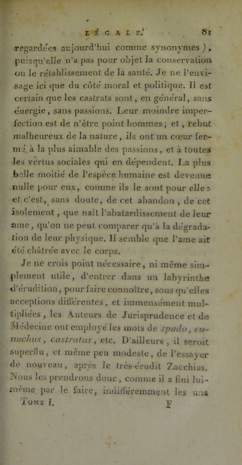 regardées aujourd’hui comme synonymes )y puisqu’elle n’a pas pour objet la conservation, ou le rétablissement de la santé. Je ne l’envi- sage ici que du côte moral et politique. Il est certain que les castrats sont, en general, sans énergie, sans passions. Leur moindre imper- fection est de n’être point hommes; et, rebut malheureux de la nature , ils ont un cœur fer- mi à la plus aimable des passions, et à toutes les vertus sociales qui en dépendent. La plus belle moitié de l’espèce humaine est devenue nulle pour eux, comme iis le sont pour elle:- et c’est, sans doute, de cet abandon , de cet isolement, que naît l’abâtardissement de leur ame , qu’on ne peut comparer qu’à la dégrada- tion de leur physique. 11 semble que l’ame ait etc châtrée avec Je corps. Je ne crois point nécessaire, ni meme sim- plement utile, d’entrer dans un labyrinthe d’érudition, pour faire connoître, sous qu’elles acceptions diliérentes , et immensément mul- tipliées , les Auteurs de Jurisprudence et de Médecine ont employé les mots de spado, tu- nuchus, castrat us, etc. D’ailleurs, il seroit superflu, et même peu modeste, de l’essayer de nouveau, après le très-érudit Zacchias. Nous les prendrons donc, comme il a fini lui- jnèine par le faire, indifféremment les un* Tome l, p