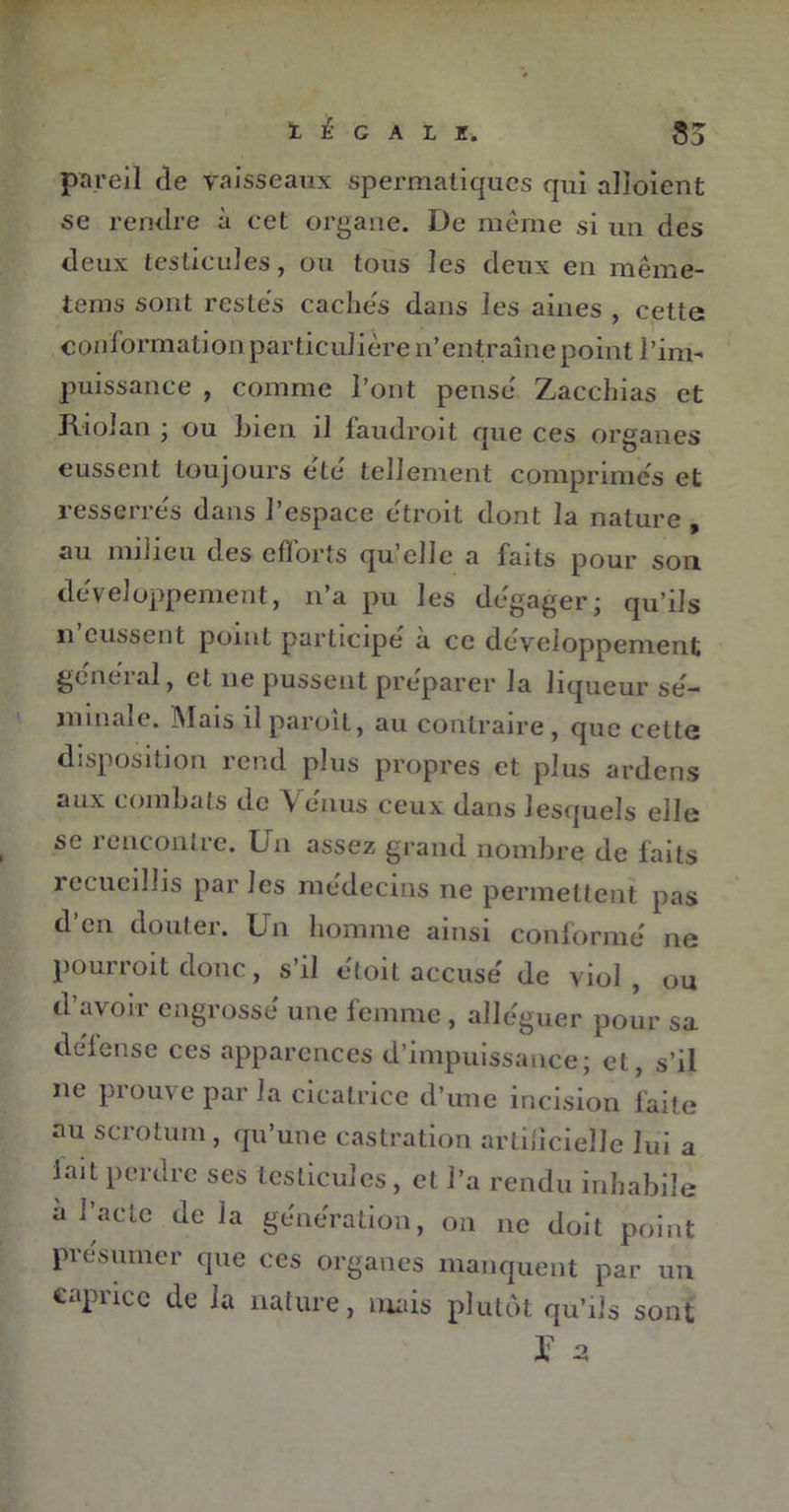 pareil de vaisseaux spermatiques qui alioient se rendre à cet organe. De même si un des deux testicules, ou tous les deux en même- tems sont restes caches dans les aines , cette conformation particulière n’entraîne point l’im- puissance , comme l’ont pense Zacchias et Riolan ; ou bien il faudroit que ces organes eussent toujours ete tellement comprimes et resserres dans l’espace étroit dont la nature , au milieu des efforts qu’elle a faits pour son développement, n’a pu les dégager; qu’ils n eussent point participé à ce développement général, et ne pussent préparer la liqueur sé- minale. Mais il paroit, au contraire , que cette disposition rend plus propres et plus ardens aux combats de \ enus ceux dans lesquels elle se rencontre. Un assez grand nombre de faits recueillis par les médecins ne permettent pas d’en douter. Un homme ainsi conformé ne pourroit donc, s’il étoit accusé de viol , ou d’avoir engrossé une femme , alléguer pour sa déiense ces apparences d’impuissance; et, s’il ne prouve par la cicatrice d’une incision faite au scrotum, qu’une castration artificielle lui a lait perdre ses testicules, et l’a rendu inhabile à l’acte de la génération, on ne doit point présumer que ces organes manquent par un capiicc de la nature, mais plutôt qu’ils sont