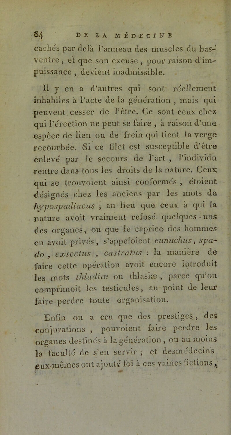 $4 D E £ A MÉDECINE cachés par-delà l’anneau des muscles du bas-^ ventre , et que son excuse , pour raison d’im- puissance , devient inadmissible. Il y en a d’autres qui sont réellement inhabiles à l’acte de la génération , mais qui peuvent cesser de l’être. Ce sont ceux chez qui l’érection ne peut se faire , à raison d’une espèce de lien ou de frein qui tient la verge recourbée. Si ce filet est susceptible d’être enlevé par le secours de l’art , l’individu rentre dans tous les droits de la nature. Ceux qui se trouvoient ainsi conformés , étoient désignés chez les anciens par les mots de hj'pospcidiacus ; au lieu que ceux à qui la nature avoit vraiment refusé quelques-uns des organes, ou que le caprice des hommes en avoit privés, s’appeloient eunuchus, spa- do , exseclus , castratus : la manière de faire cette opération avoit encore introduit les mots thladice ou thlasiæ , parce qu’on comprimoit les testicules, au point de leur faire perdre toute organisation. Enfin on a cru que des prestiges., des conjurations , pouvoient faire perdre les organes destinés à la génération , ou au moins la faculté de s’eu servir ; et desmédecins eux-mêmes ont ajouté foi à ces vaines fictions >t