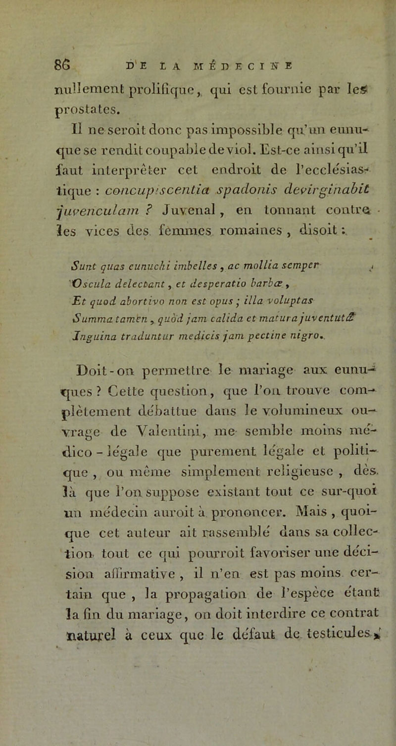 nullement prolifique, qui est fournie par les- prostates. Il ne seroit donc pas impossible qu’un eunu- que se rendit coupable de viol. Est-ce ainsi qu’il faut interpréter cet endroit de l’ecclesias- tique : concup'scentia spadonis devirginabit 'juvenculam ? Juvenal , en tonnant contre les vices des femmes romaines , disoit : iSurit quas cunuchi imbelles , ac mallia semper Oscula delecùant, et desperado barbœ , Et quod abortivo non est opus ■ ilia voluptas Summa tamen > quod jam calida et matura juventutS Inguina traduntur medicis jam pectine nigro. Doit-on permettre le mariage aux eunu- ques? Cette question, que l’on trouve com- plètement débattue dans le volumineux ou- vrage de Valentini, me semble moins mé- dico - légale que purement légale et politi- que , ou même simplement religieuse , dès. là que l’on suppose existant tout ce sur-quoi un médecin auroit à prononcer. Mais , quoi- que cet auteur ait rassemblé dans sa collec- tion tout ce qui pourroit favoriser une déci- sion affirmative , il n’en est pas moins cer- tain que , la propagation de l’espèce étant la fin du mariage, on doit interdire ce contrat naturel à ceux que le défaut de testicules*