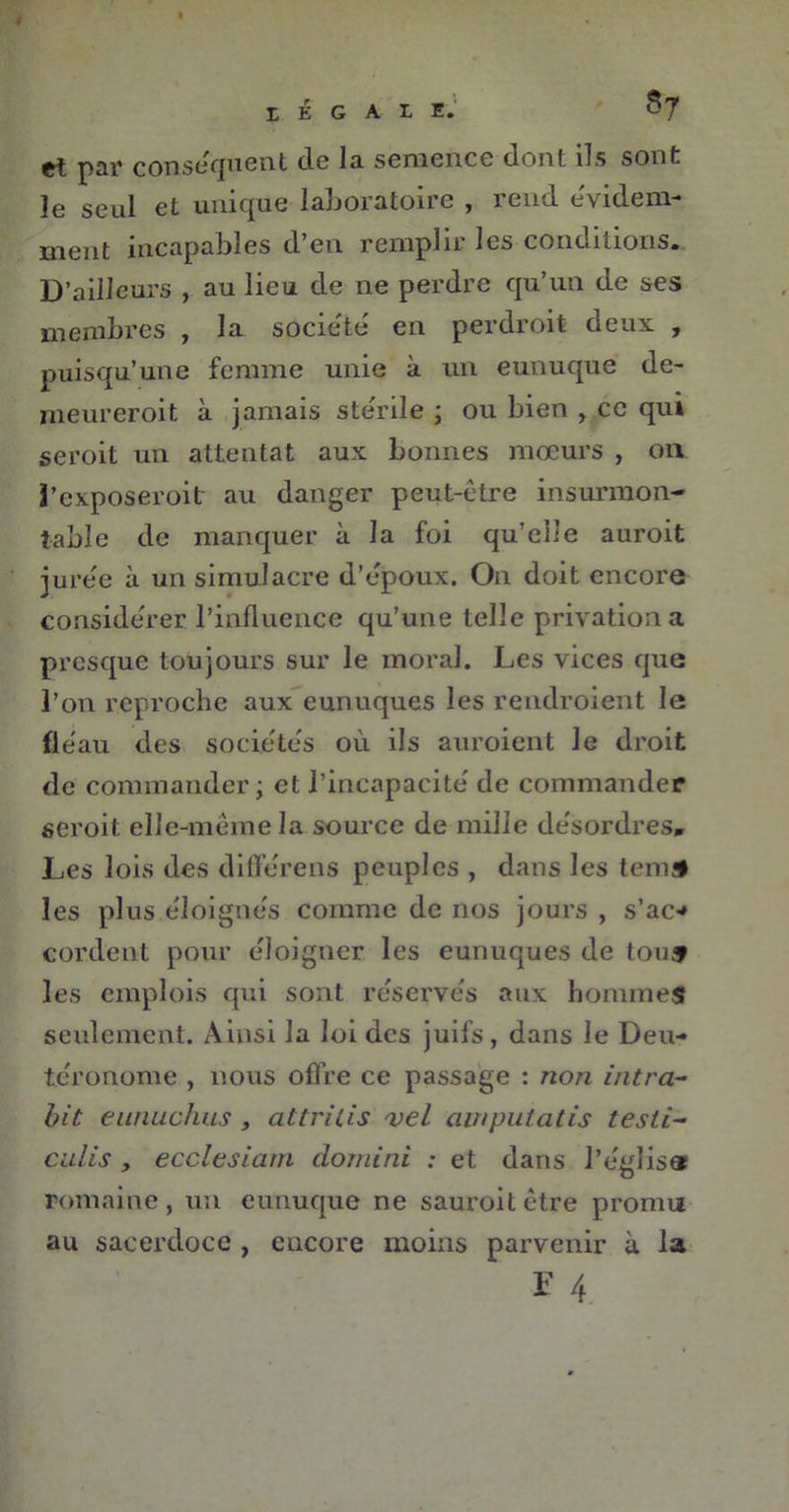 S? h E G A Tj E* et par conséquent de la semence dont ils sont le seul et unique laboratoire , rend évidem- ment incapables d’en remplir les conditions. D’ailleurs , au lieu de ne perdre qu’un de ses membres , la société en perdroit deux , puisqu’une femme unie à un eunuque de- meureroit à jamais stérile ; ou bien , ce qui seroit un attentat aux bonnes mœurs , on 3’exposeroit au danger peut-être insurmon- table de manquer à la foi qu’elle auroit jurée à un simulacre d’epoux. On doit encore considérer l’influence qu’une telle privation a presque toujours sur le moral. Les vices que l’on reproche aux eunuques les rendroient le fléau des sociétés où ils auroient le droit de commander; et l’incapacité de commander seroit elle-même la source de mille désordres» Les lois des différens peuples , dans les teniS les plus éloignés comme de nos jours , s’ac* cordent pour éloigner les eunuques de tous les emplois qui sont réservés aux hommes seulement. Ainsi la loi des juifs, dans le Deu- téronome , nous offre ce passage : non Ultra- bit eunuchus , attritis vel ampulatis testi~ culis , ecclesiam dornini : et dans l’égliser romaine, un eunuque ne sauroitêtre promu au sacerdoce , encore moins parvenir à la F 4.