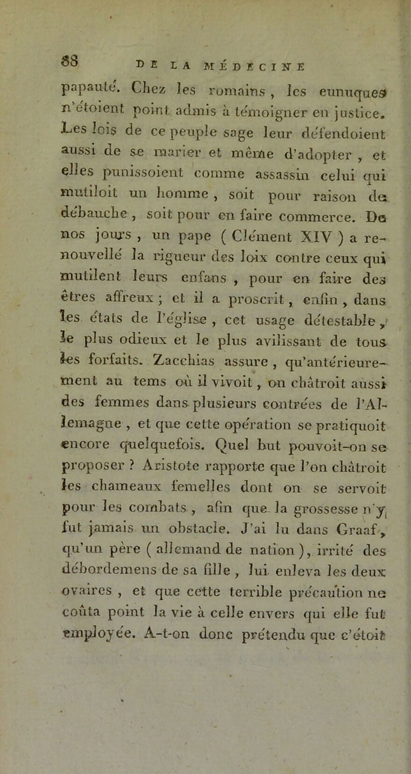 68 papauté. Chez les romains , les eunuques» n e'toient point admis à témoigner en justice. Les lois de ce peuple sage leur défendoient aussi de se marier et même d’adopter , et elles punissoient comme assassin celui qui muliloit un homme , soit pour raison dts débauché , soit pour en faire commerce. Do nos jours , un pape ( Clément XIV ) a re- nouvelle la rigueur des loix contre ceux qui mutilent leurs enfans , pour en faire des êtres affreux ; et il a proscrit, enfin , dans les états de l’église , cet usage détestable y le plus odieux et le plus avilissant de tous les forfaits. Zaccbias assure , qu’antérieure- ment au tems où il vivoit r on châtroit aussi des femmes dans plusieurs contrées de l’Al- lemagne , et que cette opération se pratiquoit encore quelquefois. Quel but pouvoit-on se proposer ? Aristote rapporte que l’on châtroit les chameaux femelles dont on se servoit pour les combats , afin que- la grossesse n’y. fut jamais un obstacle. J’ai lu dans Graaf,. qu’un père ( allemand de nation), irrité des débordemens de sa fdle , lui enleva les deux ovaires , et que cette terrible précaution ne coûta point la vie à celle envers qui elle fut employée. A-t-on donc prétendu que c’étoit