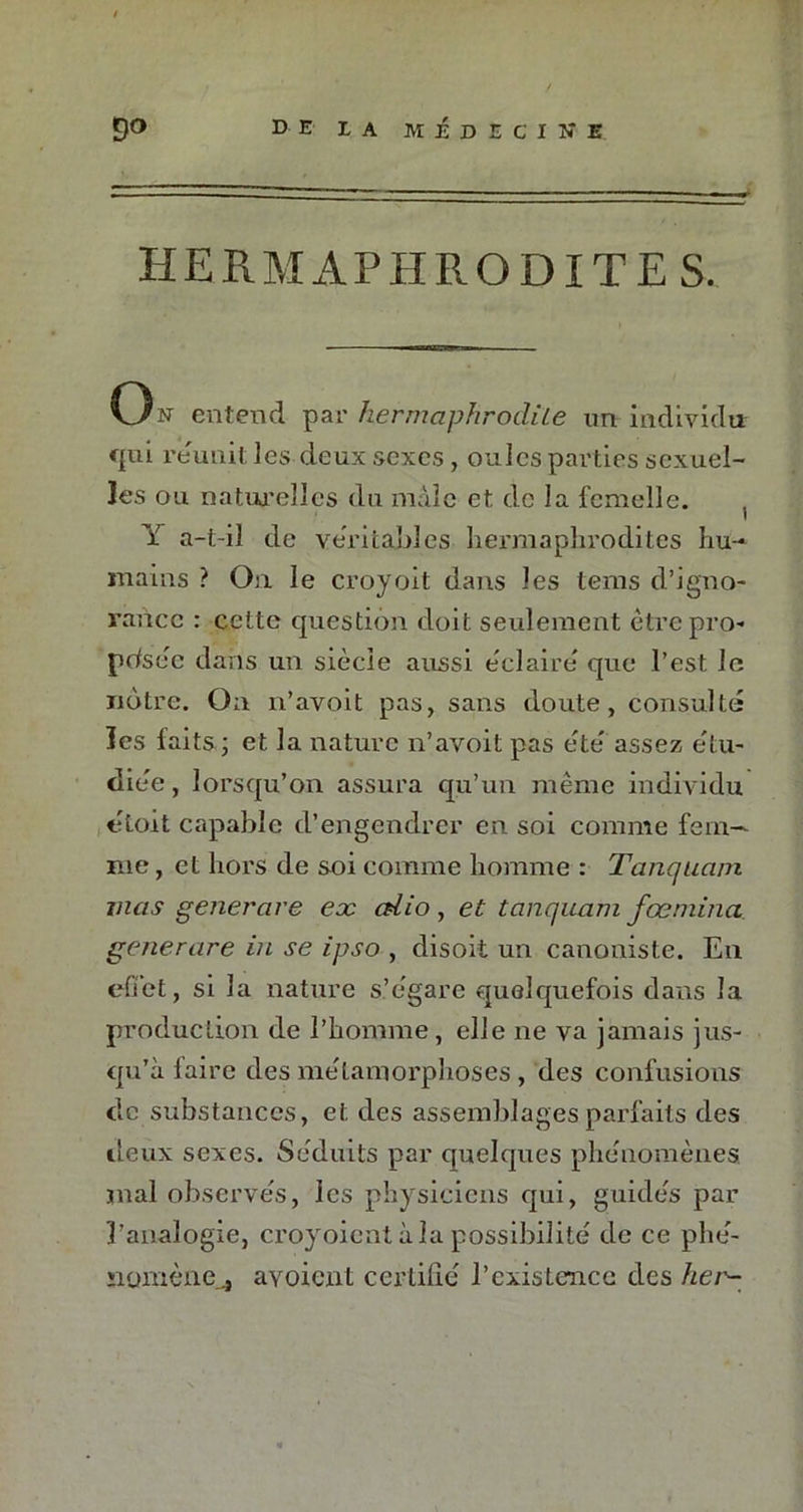 H E RM APHRODITE S. On entend par hermaphrodite un individu cpi reunit les deux sexes, ouïes parties sexuel- les ou naturelles du mâle et de la femelle. Y a-t-il de véritables hermaphrodites hu- mains ? On le croyoit dans les tems d’igno- rance : cette question doit seulement être pro- posée dans un siècle aussi éclairé' que l’est le nôtre. On n’avoit pas, sans doute, consulté les faits ; et la nature n’avoit pas été' assez étu- diée , lorsqu’on assura qu’un même individu étoit capable d’engendrer en soi comme fem- me , et hors de soi comme homme : Tanquam mas generare ex edio, et tanquam fœniina generare in se ipso , disoit un canoniste. En effet, si la nature s’égare quelquefois dans la production de l’homme, elle ne va jamais jus- qu’à faire des métamorphoses , des confusions de substances, et des assemblages parfaits des lieux sexes. Séduits par quelques phénomènes, mal observés, les physiciens qui, guidés par l’analogie, croyoient à la possibilité de ce phé- nomène^ avoient certifié l’existence des her-
