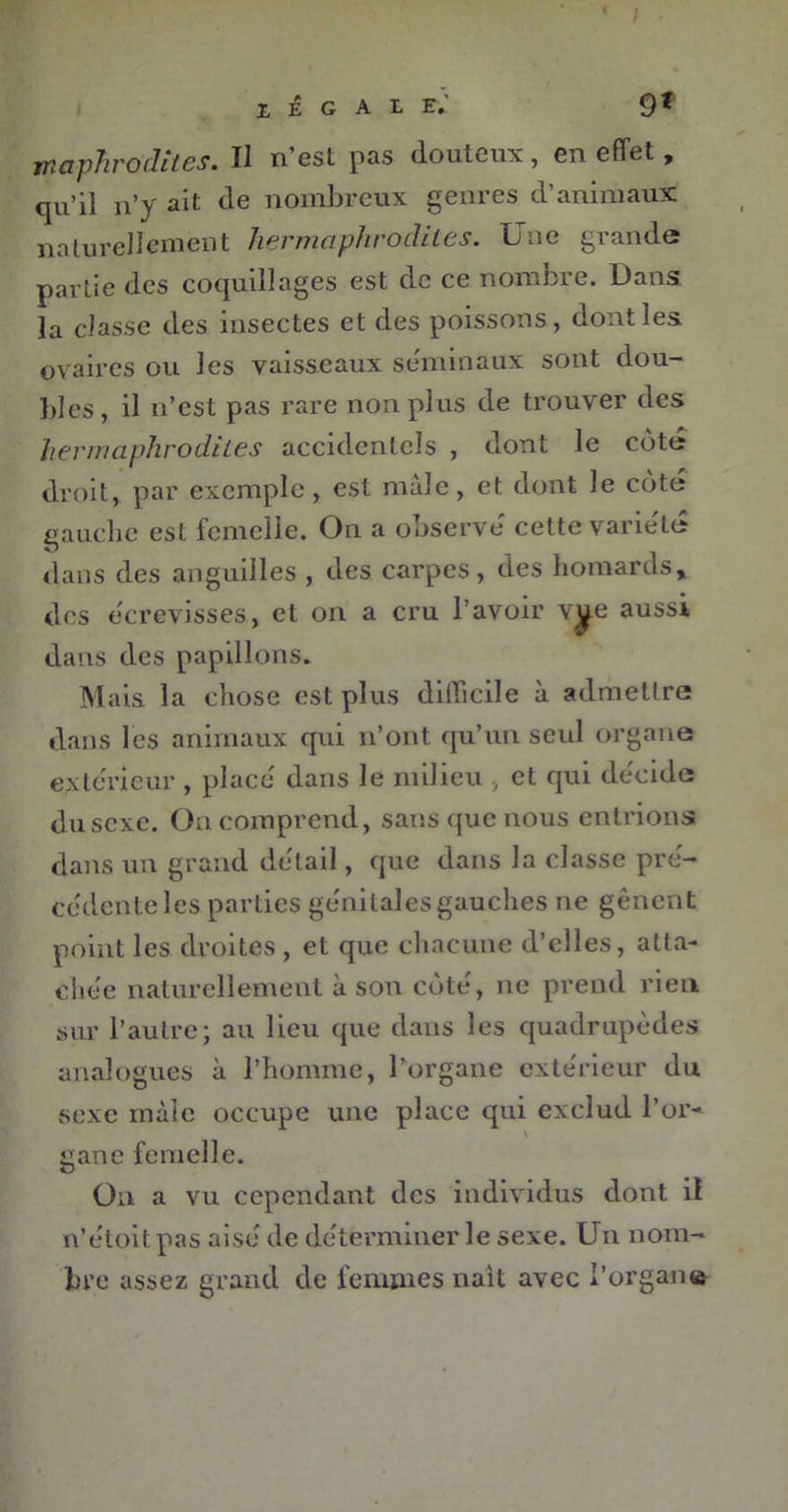 f ; Z E G A L e; 9f rrtaphro dites. Il n’est pas douteux, en effet, qu’il n’y ait de nombreux genres d’animaux naturellement hermaphrodites. Une grande partie des coquillages est de ce nombre. Dans, la classe des insectes et des poissons , dont les ovaires ou les vaisseaux séminaux sont dou- bles, il n’est pas rare non plus de trouver des hermaphrodites accidentels , dont le côte droit, par exemple, est male, et dont le cote gauche est femelle. On a observé cette variété dans des anguilles , des carpes, des homards, des écrevisses, et on a cru l’avoir vye aussi dans des papillons. Mais la chose est plus difficile à admettre dans les animaux qui n’ont qu’un seul organe extérieur , placé dans le milieu , et qui décide du sexe. On comprend, sans que nous entrions dans un grand détail, que dans la classe pré- cédente les parties génitales gauches ne gênent point les droites , et que chacune d’elles, atta- chée naturellement à son côté, ne prend rien sur l’autre; au lieu que dans les quadrupèdes analogues à l’homme, l’organe extérieur du sexe màïe occupe une place qui exclud l’or~ ganc femelle. On a vu cependant des individus dont il n’étoitpas aisé de déterminer le sexe. Un nom- bre assez grand de femmes naît avec l’organe