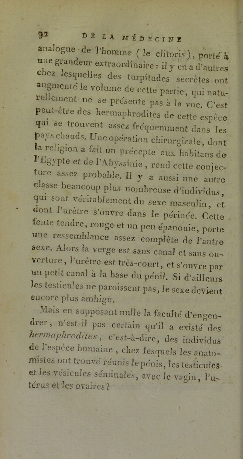 analogue de l’homme (le clitoris), nortei g,;andeur eKtraordinaire : il y en a d'autres 02 ,estIue!Jea des turpitudes secrètes ont augmente le volume de celte partie, qui natu- ie iement ne se présente pas à la vue. C'est peut-etre des hermaphrodites de cette esnèce qu. se trouvent assez fréquemment dans les pay s chauds. Une opération chirurgicale, dont a re.igjon a liait un précepte aux habitans de ei de l’Abyssinie , rend cette coniec- fm-o assez probable. Il y a aussi une attire ctassc beaucoup plus nombreuse d'individus qui sont véritablement du sexe masculin et dont l’urètre s'ouvre dans le périnée. Cette fc tendre- ronge et un peu épanouie, porte une ressemblance assez complète de l'autre sexe. Alors la verge est sans canal et sans ou- verture, l’urètre est très-court, et s'ouvre par un petit canal à la base du pénil. Si d’ailleurs les testicules ne paraissent pas, le sexe devient encore pins ambigu. Mais en supposant nulle la faculté d'engen- drer, n’est-il pas certain qu'il a existé des hermaphrodites, c’est-à-dire, des individus de I espece humaine , chez lesquels les anato- mistes ont trouvé réunis le pénis, les testicules et les vésicules séminales, avec le vagin, i’u- te rus et les ovaires'? i