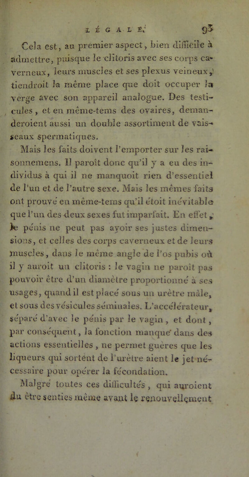 Cela est, au premier aspect, bien difficile à admettre, puisque le clitoris avec ses corps ca- verneux, leurs muscles et ses plexus veineux,' tiendroit la même place que doit occuper la verge avec son appareil analogue. Des testi- cules , et en même-tems des ovaires, deman- deraient aussi un double assortiment de vais- seaux spermatiques. Mais les faits doivent l’emporter sur les rai- sonnemens. Il paraît donc qu’il y a eu des in- dividus à qui il ne manquoit rien d’essentiel de l’un et de l’autre sexe. Mais les mêmes faits ont prouve en même-tems qu’il étoit inévitable que l’un des deux sexes fut imparfait. En effet *’ Je pe'nis ne peut pas avoir ses justes dimen- sions, et celles des corps caverneux et de leurs muscles, dans le même angle de l’os pubis où il y aurait un clitoris : le vagin ne parait pas pouvoir être d’un diamètre proportionne à ses usages, quand il est place sous un urètre mâle, et sous des vésicules séminales. L’accélérateur, séparé d’avec le pénis par le vagin , et dont, par conséquent, la fonction manque' dans des actions essentielles , ne permet guères que les liqueurs qui sortent de l’urètre aient le jet né-r cessaire pour opérer la fécondation. Malgré toutes ces difficultés , qui auraient du être senties même avant Iç renouvellement