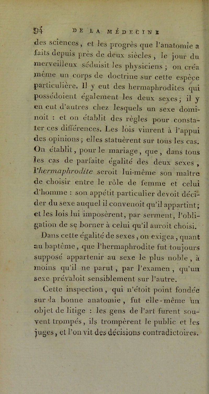 ?)4 D E LA MEDECINS tics sciences, et les progrès que l’anatomie a laits depuis près de deux siècles , le jour du merveilleux séduisit les physiciens ; on cre'a même un corps de doctrine sur cette espèce paiüculiere. 11 y eut des hermaphrodites qui possedoient egalement les deux sexes, il y en eut d auties chez lesquels un sexe domi- noit . et on établit des réglés pour consta- tei ces différences. Les lois vinrent à l’appui des opinions; elles statuèrent sur tous les cas. On e'tabht, pour le mariage , que , dans tous les cas de parfaite égalité des deux sexes , 1 Ïlci maphrodite scroit lui-meme son maître de choisir entre le rôle de femme et celui d’homme : son appétit particulier devoit déci- der du sexe auquel il convenoit qu’il appartint; et les lois lui imposèrent, par serment, l’obli- gation de se borner à celui qu’il auroit choisi. Dans cette égalité de sexes , on exigea, quant au baptême, que l’hermaphrodite fut toujours supposé appartenir au sexe le plus noble , à moins qu’il ne parut , par l’examen , qu’un sexe prév’aloit sensiblement sur l’autre. Cette inspection, qui n’étoit point fondée sur-la bonne anatomie, fut elle-même un objet de litige : les gens de l’art furent sou- vent trompés, ils trompèrent le public et les juges, et l’on vit des décisions contradictoires.