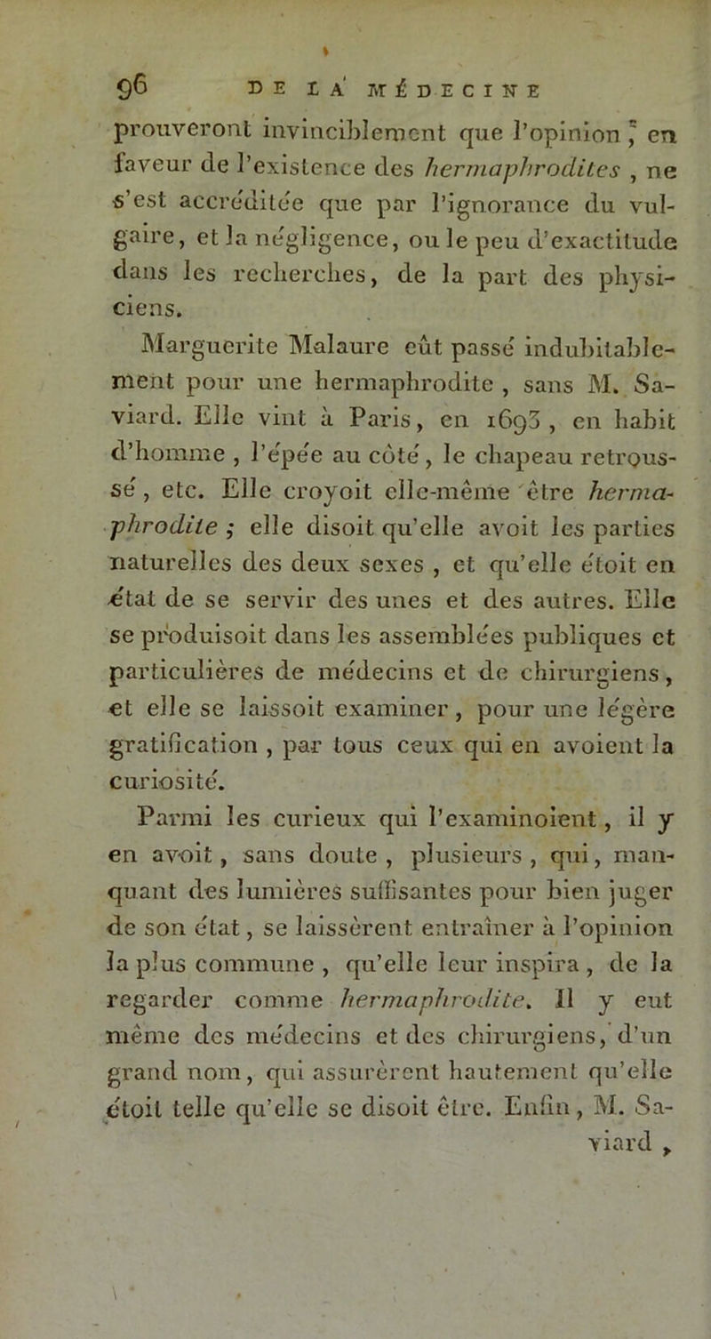 prouveront invinciblement que l’opinion, en faveur de l’existence des hermaphrodites , ne s’est accréditée que par l’ignorance du vul- gaire, et la négligence, ou le peu d’exactitude dans les recherches, de la part des physi- ciens. Marguerite Malaure eût passe' indubitable- ment pour une hermaphrodite , sans M. Sa- viard. Eile vint à Paris, en 1693, en habit d’homme , l’e'pe'e au cote', le chapeau retrous- se' , etc. Elle croyoit elle-même être herma- phrodite ; elle disoit qu’elle avoit les parties naturelles des deux sexes , et qu’elle etoit en état de se servir des unes et des autres. Elle se produisoit dans les assemblées publiques et particulières de me'decins et de chirurgiens, et elle se laissoit examiner, pour une légère gratification , par tous ceux qui en avoient la curiosité. Parmi les curieux qui l’examinoient, il y en avoit, sans doute , plusieurs , qui, man- quant des lumières suffisantes pour bien juger de son état, se laissèrent entraîner à l’opinion la plus commune , qu’elle leur inspira , delà regarder comme hermaphrodite. Il y eut même des médecins et des chirurgiens, d’un grand nom, qui assurèrent hautement qu’elle étoil telle qu’elle se disoit être. Enfin, M. Sa- viard , \