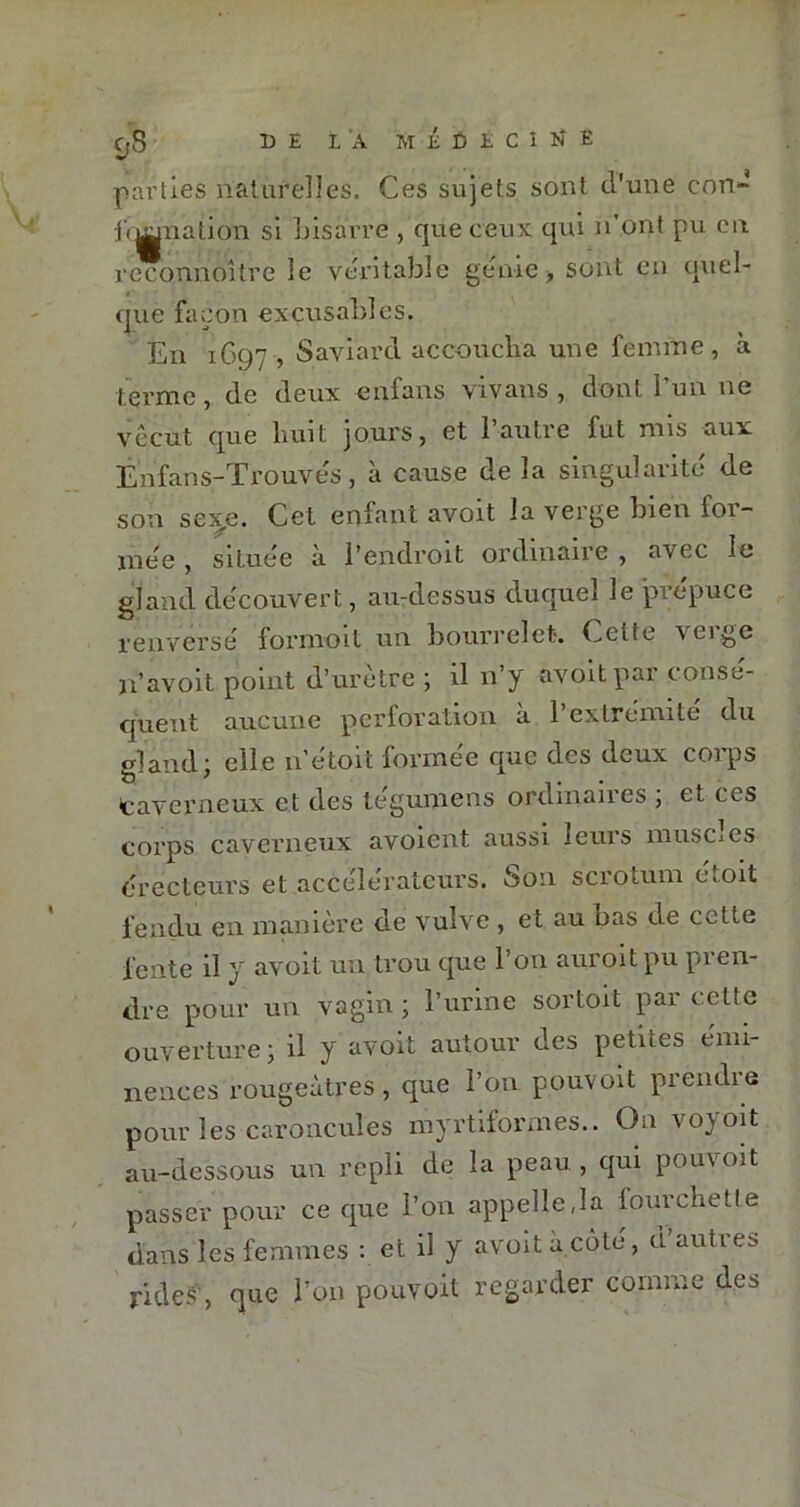 parties naturelles. Ces sujets sont d'une con- b^nation si bisarre , que ceux qui n’ont pu en reconnoître le véritable genre , sont en quel- que façon excusables. En 1697 , Saviard accoucha une femme, à terme, de deux enfans vivans , dont l’un ne vécut que huit jours, et 1 autre fut nus aux Ênfans-Trouves , à cause de la singularité de son se^e. Cet enfant avoit la verge bien ioi- mee , située à l’endroit ordinaire , avec le gland découvert, au-dessus duquel le prépuce renversé formoit un bourrelet. Cetie \crge U’avoit point d’urètre ; il n’y avoitpar consé- quent aucune perforation a 1 extrémité du gland; elle 11’étoit formée que des deux corps caverneux et des legumens ordinaires , et ces corps caverneux avoient aussi leurs muscles érecteurs et accélérateurs. Son scrotum étoit fendu en manière de vulve , et au bas de cette fente il y avoit un trou que l’on auroit pu pren- dre pour un vagin ; l’urine sortoit par cette ouverture ; il y avoit autour des petites émi- nences rougeâtres , que l’on pouvoit prendre pour les caroncules myrtiformes.. On vo^oit au-dessous un repli de la peau, qui pouvoit passer pour ce que l’on appellera lourchetle dans les femmes : et il y avoit à côté, d’autres rides, que l’on pouvoit regarder comme des