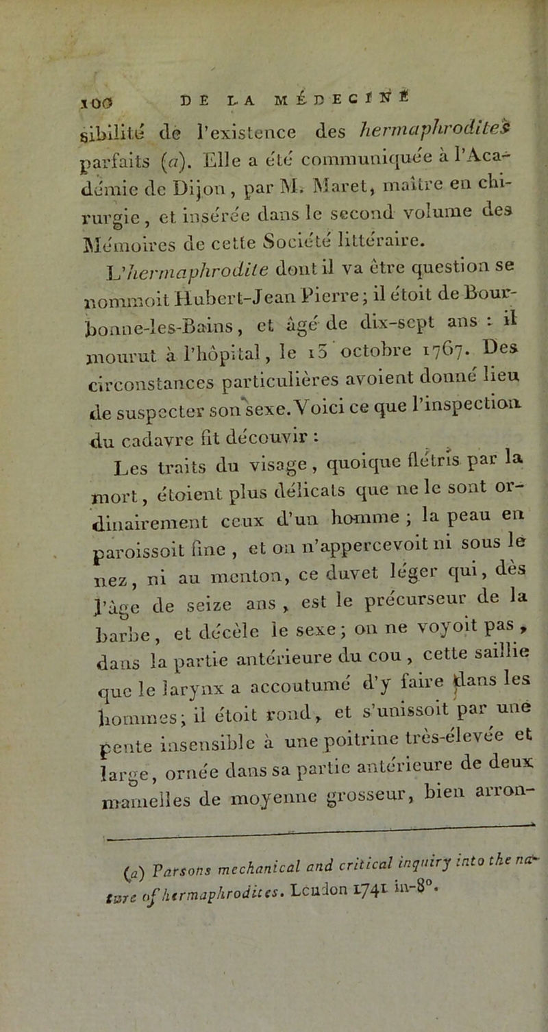 sibiïité de l’existence des hermaphrodites parfaits {a). Elle a etc communiquée a l’Aca- demie de Dijon , par M. Maret, maître en chi- rurgie , et insérée dans le second volume des Mémoires de cette Société littéraire. L'hermaphrodite dont il va être question se nommoit Hubert-Jean Pierre; il étoit de Bour- bonne-les-Bains, et âgé de dix-scpt ans i il mourut à l’hôpital, le 10'octobre 1767. Des circonstances particulières avoient donné lieu de suspecter sonsexe. Voici ce que l’inspection du cadavre fit découvir : Les traits du visage, quoique flétris par la mort, étoient plus délicats que ne le sont or- dinairement ceux d’un homme ; la peau en paroissoit fine , et on n’appercevoit ni sous le nez, ni au menton, ce duvet léger qui, dès page de seize ans , est le précurseur de la barbe, et décèle le sexe; 011 ne voyoït pas, dans la partie antérieure du cou , cette saillie que le larynx a accoutumé d’y faire dans les pommes ; il étoit rond, et s’unissoit par une pente insensible à une poitrine très-élevée et large, ornée dans sa partie antérieure de deux mamelles de moyenne grosseur, bien arron- (ü) Parsons mcchanical and critical inquiry into tke nar tsre <>f hermaphrodites. Lcudon 1741 ia-8°.