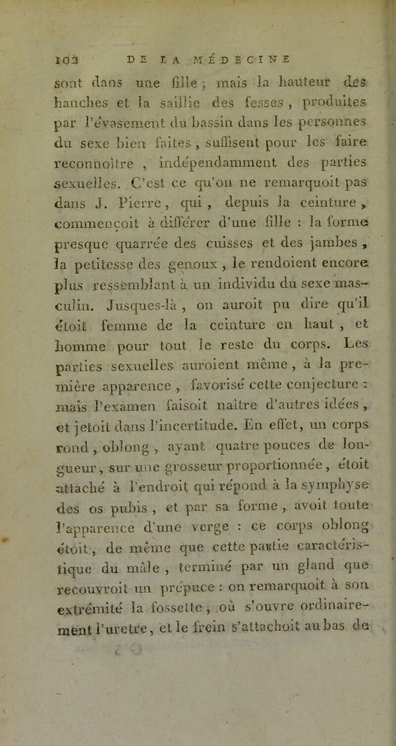 sont clans une fille : mais la hauteur des hanches et la saillie des fesses , produites par l’évasement du bassin dans les personnes du sexe bien faites , suffisent pour les faire reconnoître , indépendamment des parties sexuelles. C’est ce qu’on ne remarquoit pas dans J. Pierre , qui , depuis la ceinture » commençoit à différer cl’une fille : la forme presque quarree des cuisses et des jambes , la petitesse des genoux , le rendoient encore plus ressemblant à un individu du sexe mas- culin. Jusques-là , on auroit pu dire qu’il eloit femme de la ceinture en haut , et homme pour tout le reste du corps. Les parties sexuelles auroient même , à la pre- mière apparence , favorise cette conjecture : mais l’examen faisoit naître d’autres idées , et jetoit dans l’incertitude. En effet, un corps rond , oblong , ayant quatre pouces de lon- gueur, sur une grosseur-proportionnel , e'toit attaché à l’endroit qui répond à la symphyse des os pubis , et par sa forme , avoit. toute l’apparence d’une verge : ce corps oblong était, de même que cette partie caractéris- tique du mâle , termine par un gland que recouvroit un prepuce : on remarquoit a son extrémité la fossette , ou s’ouvre ordinaire- ment l’uretre, et le frein s’attachait au bas de c