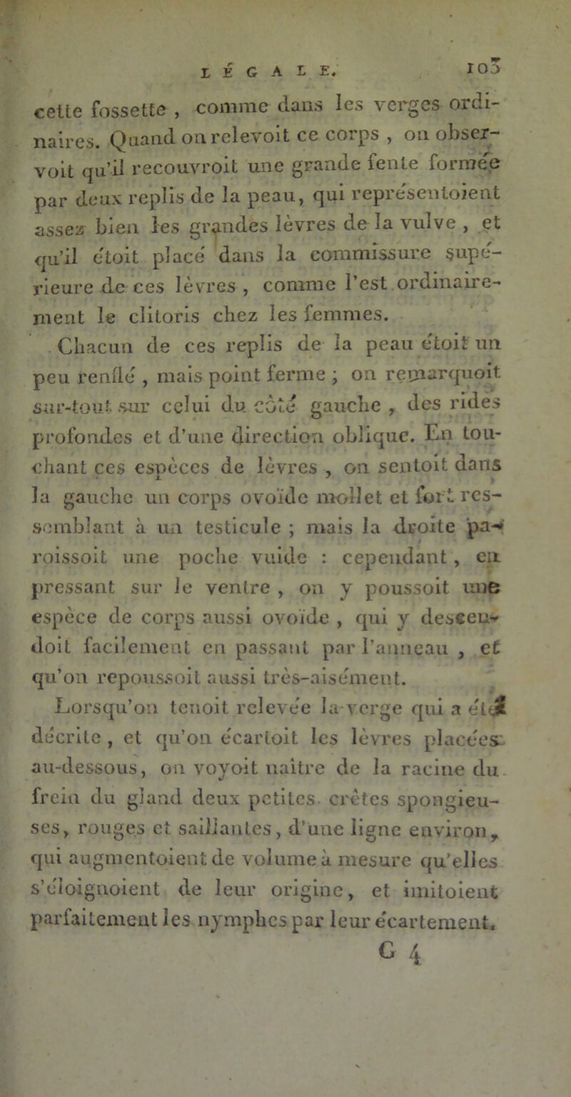 celte fossette , comme clans les verges- ordi- naires. Quand onrelevoit ce corps , on obser- voit qu’il recouvroit une grande lente formée par deux replis de la peau, qui représentoient assez bien les grandes lèvres de la vulve , et qu’il étoit place dans la commissure supé- rieure de ces lèvres , comme l’est ordinaire- ment le clitoris chez les femmes. Chacun de ces replis de la peau etoit un peu renflé , mais point ferme ; on reunarquoit sur-tout sur celui du côté gauche , des ridés profondes et d’une direction oblique. En tou- chant ces espèces de lèvres , on sentoit dans la gauche un corps ovoïde mollet et fort res- semblant à un testicule ; mais la droite pa-* roissoit une poche vuide : cependant , en pressant sur le ventre , on y poussoit une espèce de corps aussi ovoïde , cpii y desceu- doit facilement en passant par l’anneau , et qu’on repoussoit aussi très-aisément. Lorsqu’on tenoit relevée la verge qui a ék$ décrite , et qu’on écartoit les lèvres placées au-dessous, on voyoit naître de la racine du frein du gland deux petites crêtes spongieu- ses, rouges et saillantes, d’une ligne environ, qui augmentaient de volume à mesure qu’elles s’éioignoient de leur origine, et imitaient parfaitement les nymphes par leur e'cartemenC