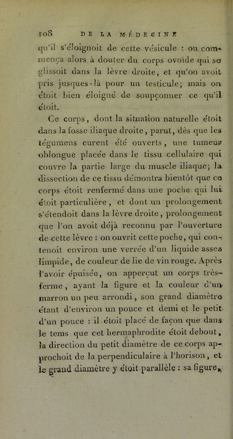 qu’il s’éloignoit de ^ctte vésicule : on corn* mène a alors à douter du corps ovoïde qui se glissoit dans la lèvre droite, et qu’on avoit pris jusques-là pour un testicule; mais on étoit bien éloigné de soupçonner ce qu’il étoit. Ce corps, dont la situation naturelle étoit dans la fosse iliaque droite , parut, dès que les te'gumens eurent été ouverts , une tumeù» oblongue placée dans le tissu cellulaire qui couvre la partie large du muscle iliaque; la dissection de ce tissu démontra bientôt que co corps étoit renfermé dans une poche qui lui étoit particulière , et dont un prolongement s’étendoit dans la lèvre droite , prolongement que l’on avoit déjà reconnu par l’ouverture de cette lèvre : on ouvrit cette poche, qui con- tenoit environ une verrée d’un liquide assea limpide, de couleur de lie de vin rouge. Après l’avoir épuisée, on apperçut un corps très- ferme , ayant la figure et la couleur d’un- marron un peu arrondi, son grand diamètre étant d’environ un pouce et demi et le petit d’un pouce : il étoit placé de façon que dans le tems que cet hermaphrodite étoit debout, la direction du petit diamètre de ce corps ap- prochoit de la perpendiculaire à l’horison, et le grand diamètre y étoit parallèle : sa figure*
