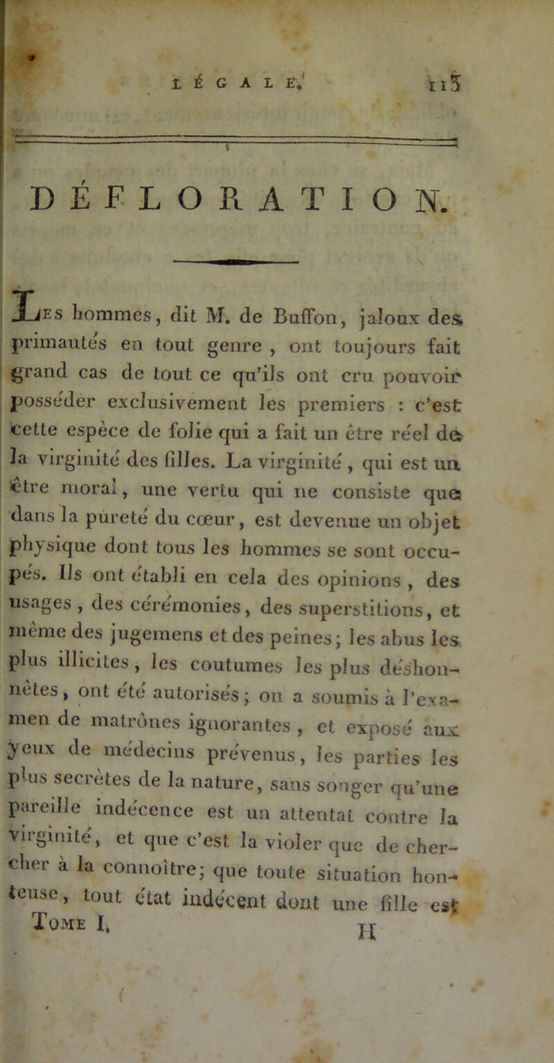 DÉFLORATION. 3_ies hommes, dit M. de BufTon, jaloux des; primautés en tout genre , ont toujours fait grand cas de tout ce qu’ils ont cru pouvoir posséder exclusivement les premiers : c’est cette espèce de folie qui a fait un être réel de* la virginité des filles. La virginité , qui est un ctre moral, une vertu qui ne consiste que; dans la pùrete du cœur, est devenue un objet physique dont tous les hommes se sont occu- pés. Ils ont établi en cela des opinions , des usages , des cérémonies, des superstitions, et même des jugemens et des peines; les abus les plus illicites, les coutumes les plus déshon- nêtes , ont été autorisés ; on a soumis à l’exa- men de matrones ignorantes , et exposé aux yeux de médecins prévenus , les parties les p!us sécrétés de la nature, sans songer qu’une pareille indécence est un attentat contre la virginité, et que c’est la violer que de cher- cher à la connoître; que toute situation hon- teuse, tout état indécent dont une fille est Tome I, jr