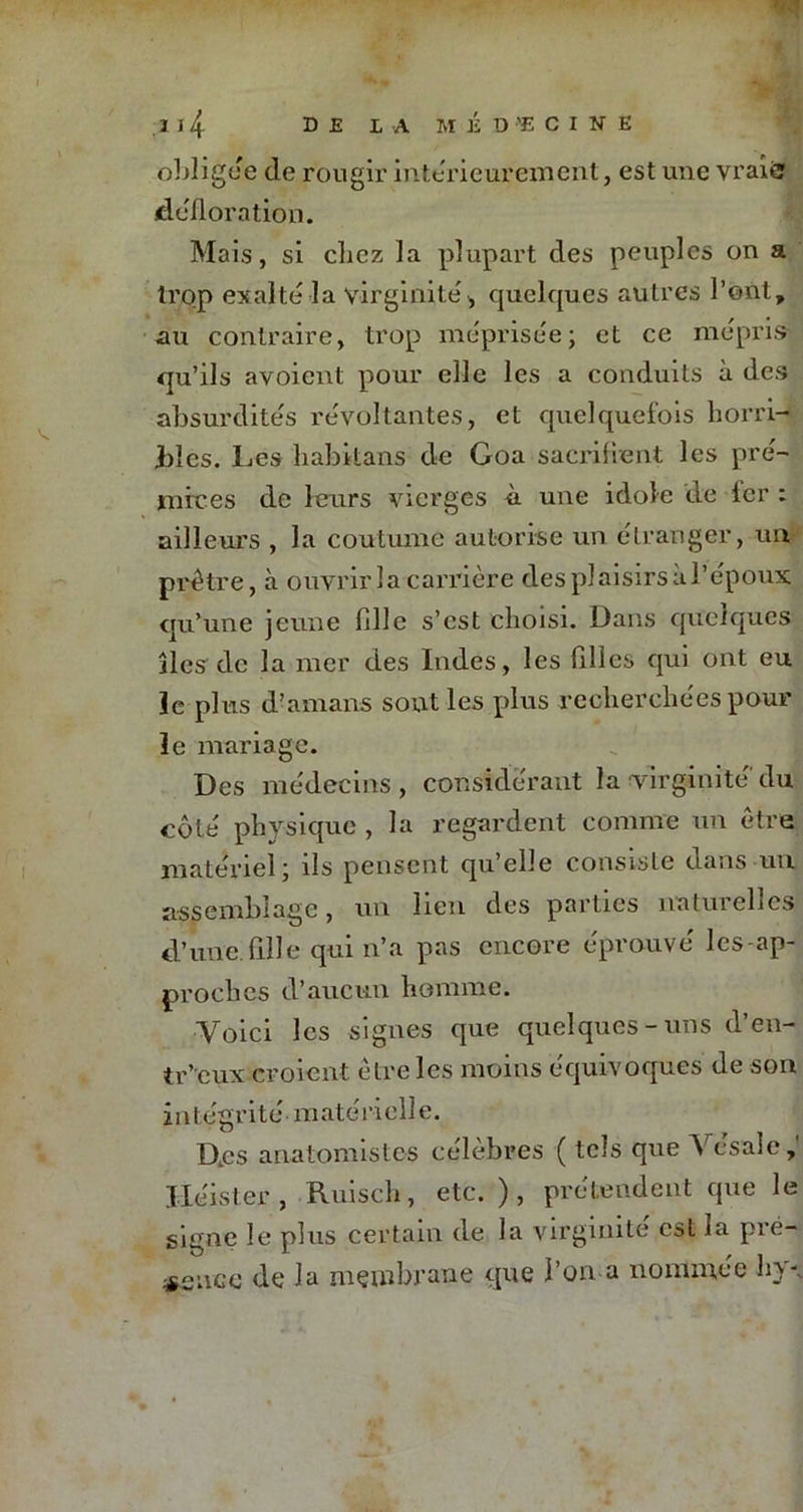 obligée de rougir intérieurement, est une vraifc défloration. Mais, si clicz la plupart des peuples on a trop exalte la virginité, quelques autres l’ont, au contraire, trop méprisée ; et ce mépris qu’ils avoient pour elle les a conduits à des absurdités révoltantes, et quelquefois horri- bles. Les habitans de Goa sacrifient les pré- mices de leurs vierges à. une idole de lcr : ailleurs , la coutume autorise un étranger, un prêtre, à ouvrir la carrière des plaisirs à l’époux qu’une jeune fille s’est choisi. Dans quelques îles de la mer des Indes, les filles qui ont eu le plus d’amans sont les plus recherchées pour le mariage. Des médecins, considérant la virginité'du côté physique , la regardent comme un être matériel; ils pensent qu’elle consiste dans un assemblage, un lien des parties iratuielles d’une fille qui n’a pas encore éprouvé les-ap- prochcs d’aucun homme. Voici les signes que quelques-uns d’en- tr’eux croient etre les moins équivoques de son intégrité'matérielle. D.cs anatomistes célèbres ( tels que Vésale, Jléister , Ruisch, etc. ), prétendent que le signe le plus certain de la virginité est la pré- sence de la membrane que l’on a nommée hv.