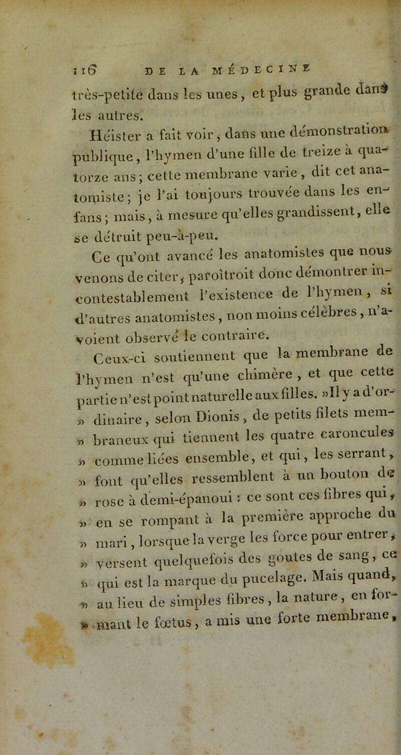 très-petite dans les unes, et plus grande danâ les autres. Héister a fait voir * dans une démonstration- publique , l’hymen d’une bile de treize à qua- torze ans; cette membrane varie , dit cet ana- tomiste; je l’ai toujours trouvée dans les en- fans; mais, à mesure qu’elles grandissent, elle se détruit peu-à-peu. Ce qu’ont avancé les anatomistes que nous venons de citerf pafoîtroit donc démontrer in- contestablement l’existence de l’hymen, si d’autres anatomistes , non moins célèbres, n a- voient observé le contraire. Ceux-ci soutiennent que la membrane de l’hymen n’est qu’une chimère , et que cette partie n’est point naturelle aux filles. »U y a d’or- ■jy dinaire, selon Dionis , de petits filets mem- » braneux qui tiennent les quatre caroncules » comme liées ensemble, et qui, les serrant, » font qu’elles ressemblent à un bouton de » rose à demi-épanoui : ce sont ces fibres qui, » en se rompant à la première approche du « mari, lorsque la verge les force pour entrer , » versent quelquefois des goûtes de sang, ce h qui est la marque du pucelage. Mais quand, * au lieu de simples fibres , la nature , en for- » .niant le fœtus , a mis une forte membrane.