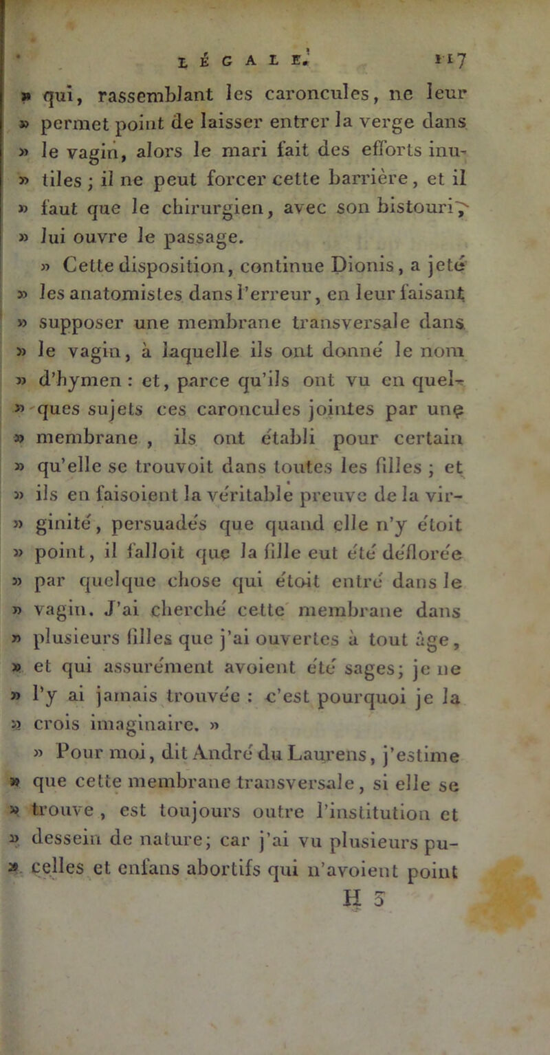 » qui, rassemblant les caroncules, ne leur » permet point (le laisser entrer la verge dans « le vagin, alors le mari fait des efforts inu- » tiles ; il ne peut forcer cette barrière , et il » faut que le chirurgien, avec son bistouri^- » Jui ouvre le passage. » Cette disposition, continue Dionis, a jeté » les anatomistes dans l’erreur, en leur faisant » supposer une membrane transvei’sale dans. » le vagin, à laquelle ils ont donne' le nom » d’hymen: et, parce qu’ils ont vu en quel- » ques sujets ces caroncules jointes par une » membrane , ils ont établi pour certain » qu’elle se trouvoit dans toutes les filles ; et » ils en faisoient la ve'ritable preuve de la vir- » ginité , persuadés que quand elle n’y étoit » point, il falloit que la fille eut été déflorée » par quelque chose qui étoit entré dans le » vagin. J’ai cherché cette membrane dans » plusieurs filles que j’ai ouvertes à tout âge, » et qui assurément avoient été sages; je ne » l’y ai jamais trouvée : c’est pourquoi je la u crois imaginaire. » » Pour moi, dit André du Laurens, j’estime » que cette membrane transversale, si elle se » trouve , est toujours outre l’institution et » dessein de nature; car j’ai vu plusieurs pu- » celles et enfans abortifs qui n’avoient point H 5