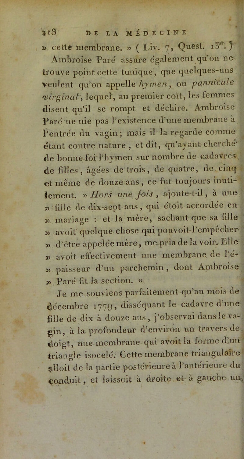 » cette membrane. » ( Liv. 7, Quest. ia&. } Ambroise Pare assure également qu’on ne trouve point cette tunique, que quelques-uns veulent, qu’on appelle hymen, ou pannicule virginal, lequel, au premier coït, les femmes disent qu’il se rompt et decbire. Ambroise Pare ne nie pas l’existence d’une membrane à l'entrée du vagin; mais il la regarde comme étant contre nature , et dit, qu’ayant cherche* de bonne foi l’hymen sur nombre de cadavres de filles, âgées de trois, de quatre, de cinq et même de douze ans , ce fut toujours inuti- lement. » Hors une fois , ajoute-t-il, a une » (iile de dix-sept ans, qui etoit accordée en 3, mariage : et la mère, sachant que sa fille 5) avoif quelque chose qui pouvoit l’empêcher » d’être appelée mère, me pria de la voir. Elle » avoit effectivement une membrane de l'é- 51 paisseur d’un parchemin, dont Ambroise 51 Paré lit la section. « Je me souviens parfaitement qu’au mois de décembre 177.9, disséquant le cadavre d’une fille de dix à douze ans, j’observai dans le va- gin, à la- profondeur d’environ un travers de doigt, une membrane qui avoit la forme dîun triangle isocelé. Cette membrane triangulaire ^11 oit de la partie postérieure à l’antérieure du conduit, et laisscit à droite et- à gauche un-,