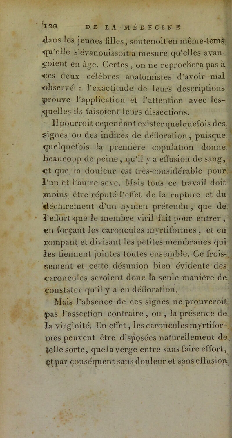 dans les jeunes filles, soutenoiten mème-tcms ■qu’elle s’eVanouissoit à mesure qu’elles avan- coielit en âge. Certes , on ne reprochera pas à ces deux célébrés anatomistes d’avoir mal ■observé : l’exactitude de leurs descriptions éprouve l’application et l’attention avec les- quelles ils faisoient leurs dissections. Ilpourroit cependant exister quelquefois des signes ou des indices de défloration, puisque quelquefois la première copulation donne beaucoup de peine , qu’il y a effusion de sang, Ct que la douleur est très-considérable pour ï’un et l’autre sexe. Mais tous ce travail doit moins être réputé l’effet de la rupture et du déchirement d’un hymen prétendu , que de }’effort que le membre viril fait pour entrer , en forçant les caroncules myrtiformes , et en rompant et divisant les petites membranes qui Ses tiennent jointes toutes ensemble. Ce frois-, S.ement et cette désunion bien évidente des caroncules seroient donc la seule manière de constater qu’il y a eu défloration. Mais l’absence de ces signes ne prouverait |>as l’assertion contraire , ou , la présence de, 3a virginité. En effet, les caroncules myrtifor- mes peuvent être disposées naturellement de. telle sorte, que la verge entre sans faire effort, Ct par conséquent sans douleur et sans effusion