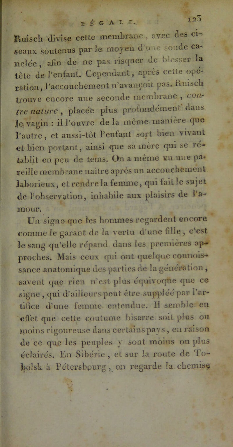 Huiscli divise cette membrane , avec des ci- seaux soutenus par le. moyen d'une sonde ca- ri elée , afin de ne pas risquer de blesser la tête de l’enfant. Cependant, après cette ope- ration, l’accouchement n’avançoit pas. Ituisch trouve encore une seconde membrane , c an- tre nature, placée plus profondément dans Je vagin : il l’ouvre de la même manière que l’autre, et aussi-tôt l’enfant sort bien vivant et bien portant, ainsi que sa mère qui se ré- tablit en peu de tems. On a même vu une pa-* reille membrane naître après un accouchement laborieux, et rendre la femme, qui lait le sujet de l’observa lion, inhabile aux plaisirs de l’a- mour. Un signe que les hommes regardent encore comme le garant de la vertu d’une fille , c est le sang qu’elle répand dans les premières ap- proches. Mais ceux qui ont quelque connois- sance anatomique des parties de la génération , savent que rien n’est plus équivoque que ce signe, qui d’ailleurs peut être suppléé par l’ar- tifice d’une femme entendue. 11 semble en effet que cette coutume bisarre soit plus ou moins rigoureuse dans certains pays, en raison de ce que les peuples y sont moins ou plus éclairés. En Sibérie , et sur la route de To- boîsk à Pctersbourg ; 0:1 regarde la chemise