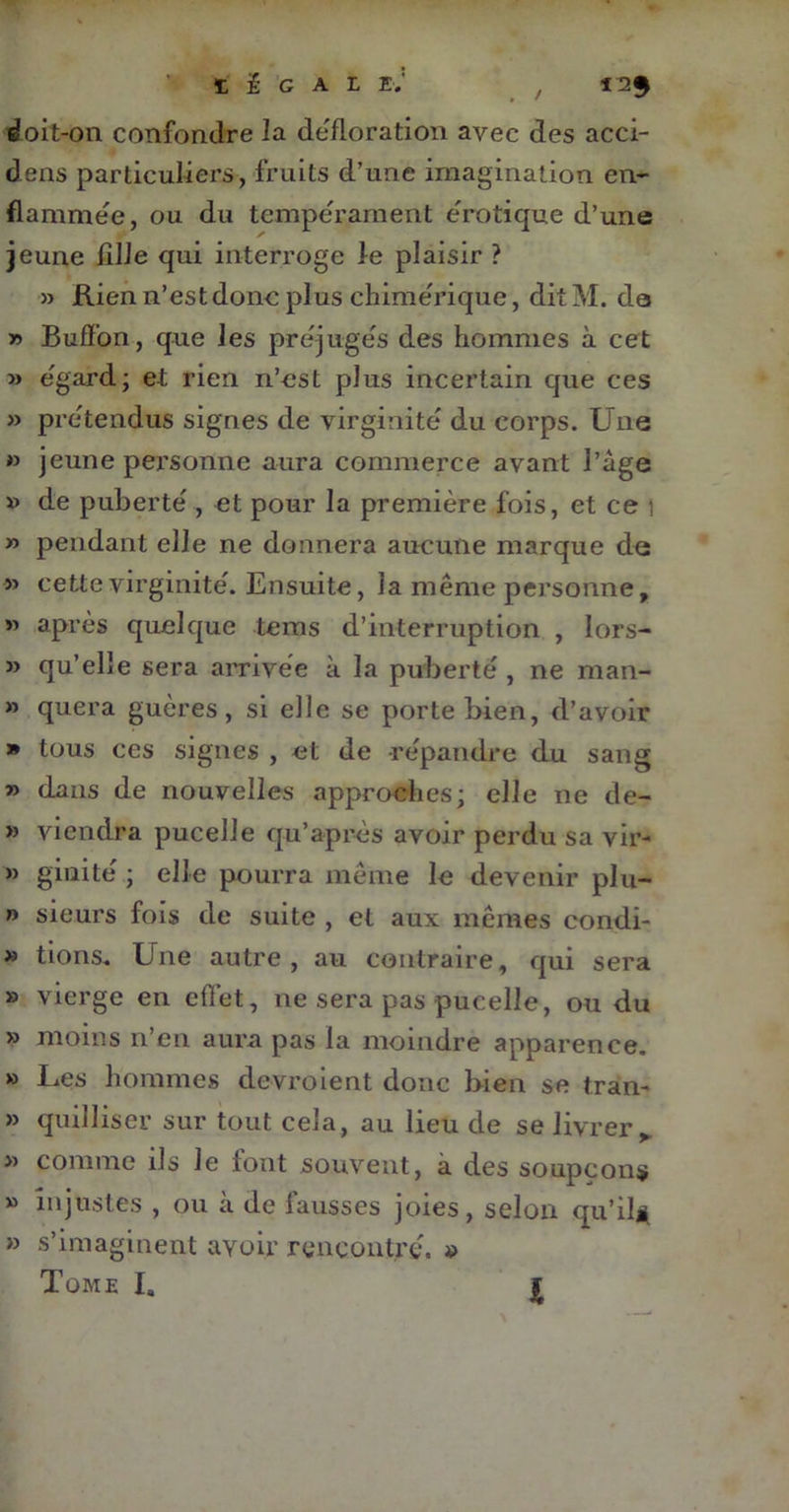 1 É G AL E.' / 12$ doit-on confondre la défloration avec des acci- dens particuliers, fruits d’une imagination en- flammée, ou du tempérament erotique d’une jeune fille qui interroge le plaisir ? » Rien n’est donc plus chimérique, dit M. de » Buffon, que les préjugés des hommes à cet » egard; et rien n’est plus incertain que ces » prétendus signes de virginité' du corps. Une » jeune personne aura commerce avant l’âge » de puberté , et pour la première fois, et ce i » pendant elle ne donnera aucune marque de » cette virginité'. Ensuite, la même personne, « après quelque tems d’interruption , lors- » qu’elle sera arrivée à la puberté , ne man- » quera guères, si elle se porte bien, d’avoir » tous ces signes , et de répandre du sang » dans de nouvelles approches; elle ne de- » viendra pucelle qu’après avoir perdu sa vir- » giuité ; elle pourra même le devenir plu- » sieurs fois de suite , et aux mêmes condi- » lions. Une autre, au contraire, qui sera » vierge en effet, ne sera pas pucelle, ou du » moins n’en aura pas la moindre apparence. » Les hommes devroient donc bien se tran- » quilliser sur tout cela, au lieu de se livrer, » comme ils le tout souvent, à des soupçons » injustes , ou à de fausses joies, selon qu’il* » s’imaginent avoir rencontré. » Tome I. I