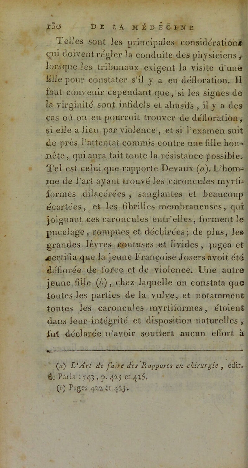 Telles sont les principales considération# qui doivent régler la conduite des physiciens* lorsque les tribunaux exigent la visite d’une fille pour constater s’il y a eu défloration. Il faut convenir cependant que, si les signes de la virginité sonjt infideîs et abusifs , il y a des cas où on en poürroit trouver de défloration, si elle a lieu par violence , et si l’examen suit de près l’attentat commis contre une fille hon- nête, qui aura lait toute la résistance possible. Tel est celui que rapporte Devaux («). L’hom- me de l’art ayant trouvé les caroncules myrti- formes dilaeérées , sanglantes et beaucoup écartées, et les fibrilles membraneuses, qui joignant ces caroncules entr.’elles, forment Je pucelage, rompues et déchirées; de plus, le» grandes lèvres» contuses et livides , jugea et ^certifia que la jeune Françoise Josers avoit été déflorée de force et de violence. Une autre jeune file (ù), chez laquelle on constata qno toutes les parties de la vulve, et notamment toutes les caroncules myrtilormes, étoient dans leur intégrité et disposition naturelles , fut déclarée n’avoir souilert aucun effort à (a) L’Art de faire des Rapports en chirurgie, édit. £e Paris 1 743 , p. 425 et 416. (/>) Pages 422 et 423.
