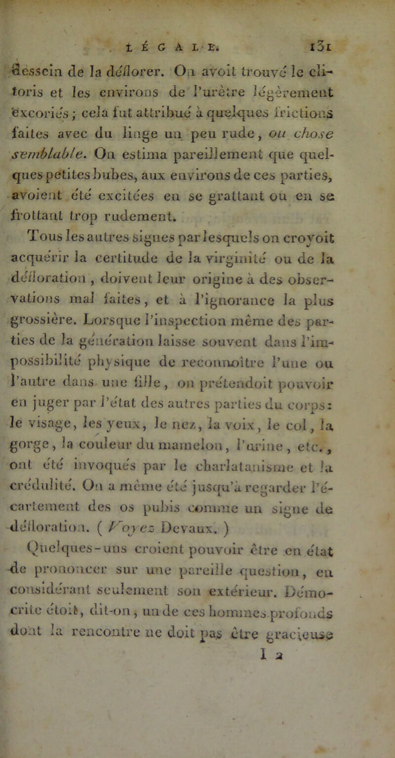 dessein de la déflorer. On avoit trouvé le cli- toris et les environs de l’urètre légèrement 'excoriés; cela fut attribué à quelques frictions faites avec du linge un peu rude, ou chose semblable. On estima pareillement que quel- ques petites bubes, aux environs de ces parties, avoieut été excitées en se grattant ou eu se frottant trop rudement. Tous les autres signes par lesquels on croyoit acquérir la certitude de la virginité ou de la défloration , doivent leur origine à des obser- vations mal laites , et à l’ignorance la plus grossière. Lorsque l’inspection même des par- ties de la génération laisse souvent dans l’im- possibilité physique de reconnoître l’une ou l’autre dans une fille, on prétendoit pouvoir en juger par l’élat des autres parties du corps: le visage, les yeux, Je nez, la voix, le col, la gorge , la couleur du mamelon, l’urine , etc., ont été invoqués par le charlatanisme et la crédulité. On u même été jusqu’à regarder l’é- cartement des os pubis comme un signe de défloration. ( Voyez Devaux. ) Quelques-uns croient pouvoir être en état de prononcer sur une pareille question, en considérant seulement son extérieur. Démo- crite etoifc, dit-on, un de ces hommesprofonds dont la rencontre ne doit pas être gracieuse