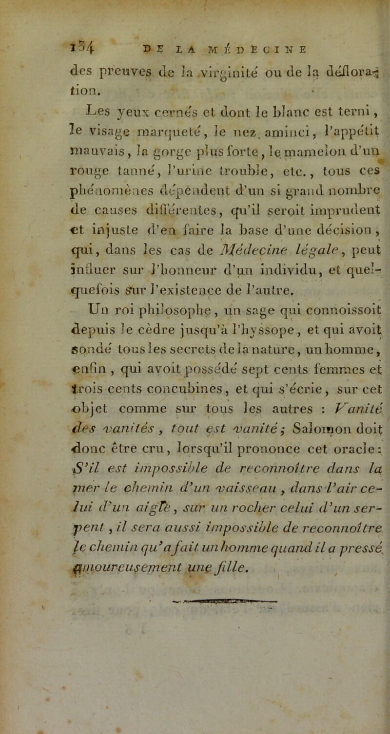 î 7,4- u e la médecine des preuves de la virginité ou de la déflora^ tioa. Les yeux cernés et dont le blanc est terni, le visage marqueté, le nez aminci, l’appétit mauvais, la gorge plus forte, le mamelon d’un rouge tanné, l’urine trouble, etc., tous ces phénomènes dépendent d’un si grand nombre de causes différentes, qu’il seroit imprudent et injuste d’en faire la base d’une décision, qui, dans les cas de Médecine légale, peut influer sur l’honneur d’un individu, et quel- quefois sur l’existence de l’autre. Un roi philosophe , un sage qui connoissoit depuis le cèdre jusqu’à Physsope, et qui avoit sondé tous 1 es secrets de la nature, un homme, enfin , qui avoit possédé sept cents femmes et trois cents concubines, et qui s’écrie, sur cet objet comme sur tous J es autres : Vanité des 'vanités y tout est 'vanité; Salomon doit donc être cru, lorsqu’il prononce cet oracle: S’il est impossible de reconnaître dans la mer le chemin d’un 'vaisseau , dans l’air ce- lui d’un aigre, sur un rocher celui d’un ser- pent , il sera aussi impossible de reconnaître le chemin qu’a fait, un homme quand il a pressé[ fiinourcusemenl une fille.