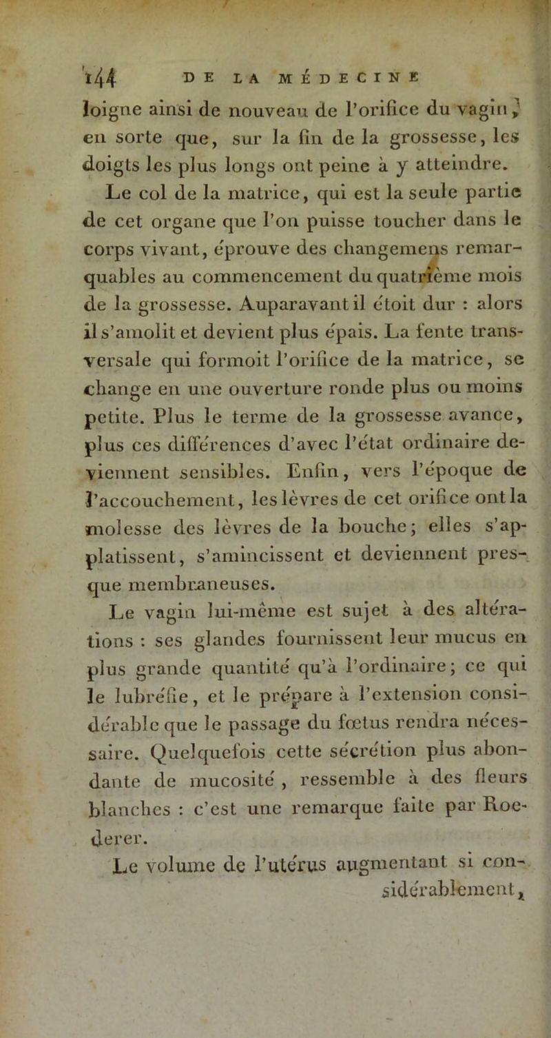 Joigne ainsi de nouveau de l’orifice du vagin en sorte que, sur la fin de la grossesse, les doigts les plus longs ont peine à y atteindre. Le col de la matrice, qui est la seule partie de cet organe que l’on puisse toucher dans le corps vivant, éprouvé des changement remar- quables au commencement du quatrième mois de la grossesse. Auparavant il ètoit dur : alors ils’amolit et devient plus épais. La lente trans- versale qui formoit l’orifice de la matrice, se change en une ouverture ronde plus ou moins petite. Plus le terme de la grossesse avance, plus ces différences d’avec l’état ordinaire de- viennent sensibles. Enfin, vers l’époque de l’accouchement, les lèvres de cet orifice ont la molesse des lèvres de la bouche; elles s’ap- platissent, s’amincissent et deviennent pres- que membraneuses. Le vagin lui-même est sujet à des altéra- tions : ses glandes fournissent leur mucus en plus grande quantité qu’à l’ordinaire; ce qui le lubréfie, et le prépare à l’extension consi- dérable que le passage du fœtus rendra néces- saire. Quelquefois cette sécrétion plus abon- dante de mucosité , ressemble à des fleurs blanches : c’est une remarque faite par Roe- derer. Le volume de l’utérus augmentant, si con- sidérablement x