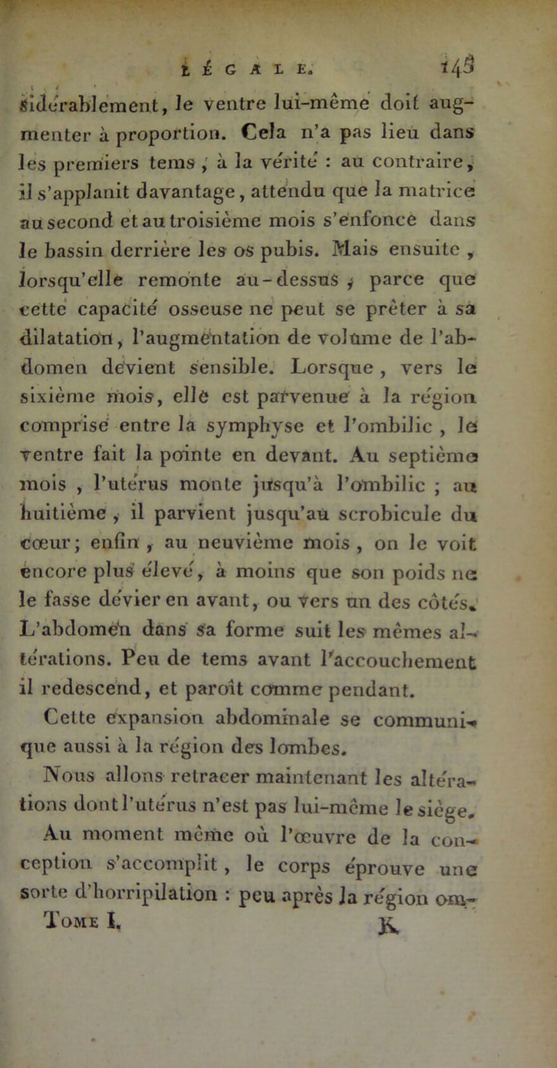 t . V ' sîdérablement, le ventre lui-même doit aug- menter à proportion. Cela n’a pas lieu dans les premiers tems , à la vérité : au contraire, ils’applanit davantage, attendu que la matrice au second et au troisième mois s’enfonce dans le bassin derrière les os pubis. Mais ensuite , lorsqu’elle remonte au-dessus j parce que cette capacité osseuse ne peut se prêter à sa dilatation, l’augmentation de volume de l’ab- domen devient sensible. Lorsque, vers le sixième mois, elle est parvenue à la région, comprise entre la symphyse et l’ombilic , le ventre fait la pointe en devant. Au septième mois , l’utérus monte jusqu’à l’ombilic ; au huitième , il parvient jusqu’au scrobicule du cœur; enfin , au neuvième mois , on le voit encore plus élevé, à moins que son poids ne le fasse dévier en avant, ou Vers un des côtés. L’abdomen dans sa forme suit les mêmes al- térations. Peu de tems avant l’accouchement il redescend, et paroît comme pendant. Cette expansion abdominale se communia que aussi à la région des lombes. Nous allons retracer maintenant les altéra- tions dont l’utérus n’est pas lui-même le siège. Au moment même où l’œuvre de la con- ception s’accomplit, le corps éprouve une sorte d’horripilation : peu après la région ara- Tome I. 3^