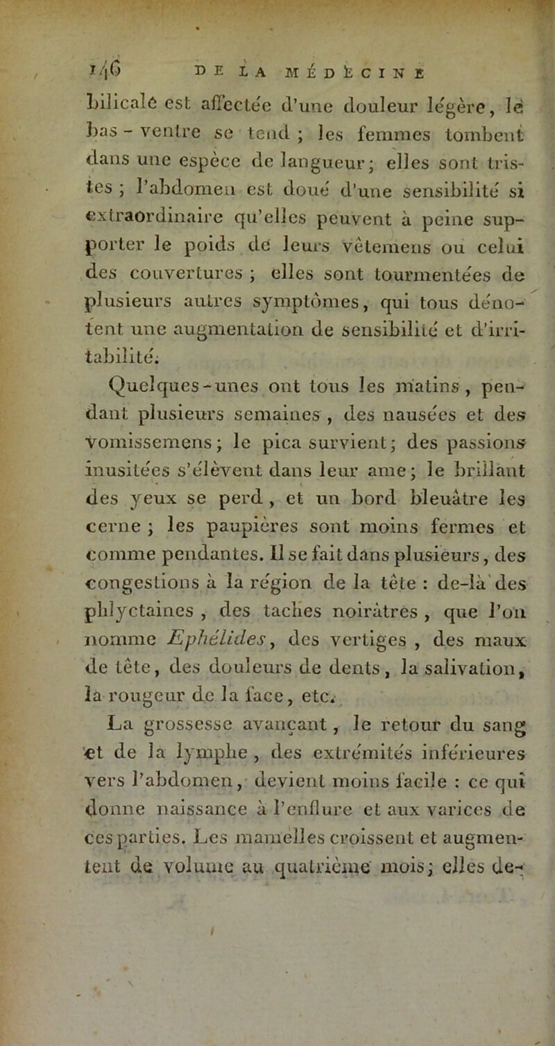 Lilicalô est affectée d’une douleur légère, lé bas - ventre se tend ; les femmes tombent dans une espèce de langueur; elles sont tris- tes ; l’abdomen est doue d’une sensibilité si extraordinaire qu’elles peuvent à peine sup- porter le poids de leurs vètemens ou celui des couvertures ; elles sont tourmentées de plusieurs autres symptômes, qui tous déno- tent une augmentation de sensibilité et d’irri- tabilité. Quelques-unes ont tous les matins , pen- dant plusieurs semaines , des nausées et des Yomissemens ; le pica survient ; des passions inusitées s’élèvent dans leur ame; le brillant des yeux se perd , et un bord bleuâtre les cerne ; les paupières sont moins fermes et comme pendantes. 11 se fait dans plusieurs, des congestions à la région de la tête : de-Ià des phlyctaines , des taches noirâtres , que l’on nomme Ephélides, des vertiges , des maux de tête, des douleurs de dents, la salivation, la rougeur de la face, etc. La grossesse avançant, le retour du sang et de la lymphe , des extrémités inférieures vers l’abdomen, devient moins facile : ce qui donne naissance à l’enflure et aux varices de ces parties. Les mamelles croissent et augmen- tent de volume au quatrième mois ; elles de- /