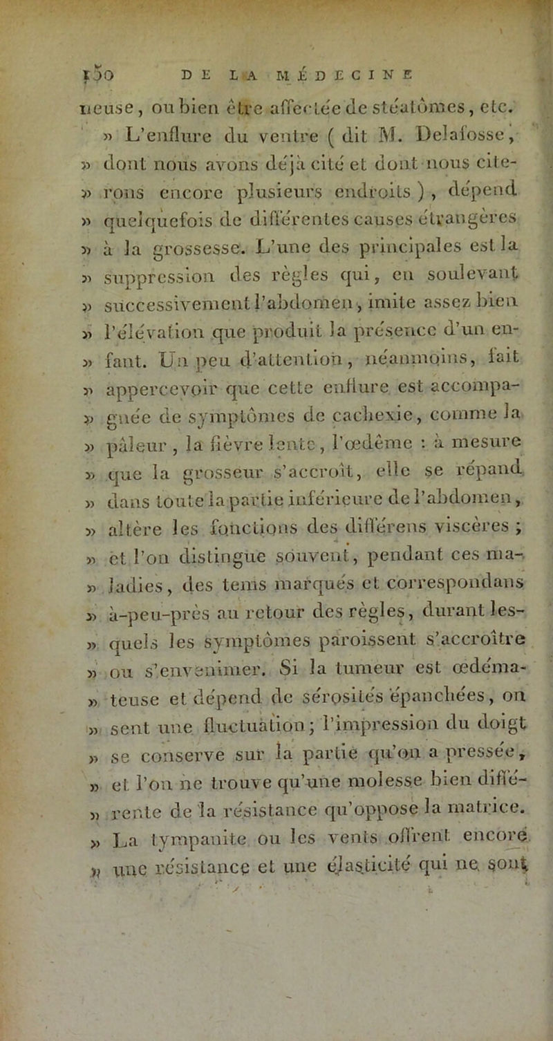 ueuse, nubien être affectéedestéatonies, etc. » L’enflure du ventre (dit M. Delaiosse, » dont nous avons déjà cite et dont nous cite- » rons encore plusieurs endroits ) , dépend » quelquefois de différentes causes étrangères 5) à la grossesse. L’une des principales est la » suppression des règles qui, en soulevant » successivement l’abdomen, imite assez bien « l'élévation que produit la présence d’un en- » faut. Un peu d’attention, néanmoins, lait 31 appercevoir que cette enflure est accompa- g née de symptômes de cachexie, comme la 3) pâleur , la lièvre lente , l’œdême : à mesure 33 que la grosseur s’accroît, elle se répand » dans toute la partie inférieure de l’abdomen, 3> altère les fonctions des différens viscères ; 33 et. l’on distingue souvent, pendant ces ma- 33 ladies, des tems marqués et correspondans 33 à-peu-près au retour des règles, durant les- 3> quels les symptômes paroissent s’accroître 33 ou s’envenimer. Si la tumeur est œdema- 33 teuse et dépend de sérosités épanchées, 011 33 sent une fluctuation; l’impression du doigt » se conserve sur la partie qu’on a pressée, 33 et l’on ne trouve qu’une molesse bien diflé- 33 rente de la résistance qu’oppose la matrice. » La tyrnpanite ou les vents offrent encore une résistance et une élasticité qui ne. sont