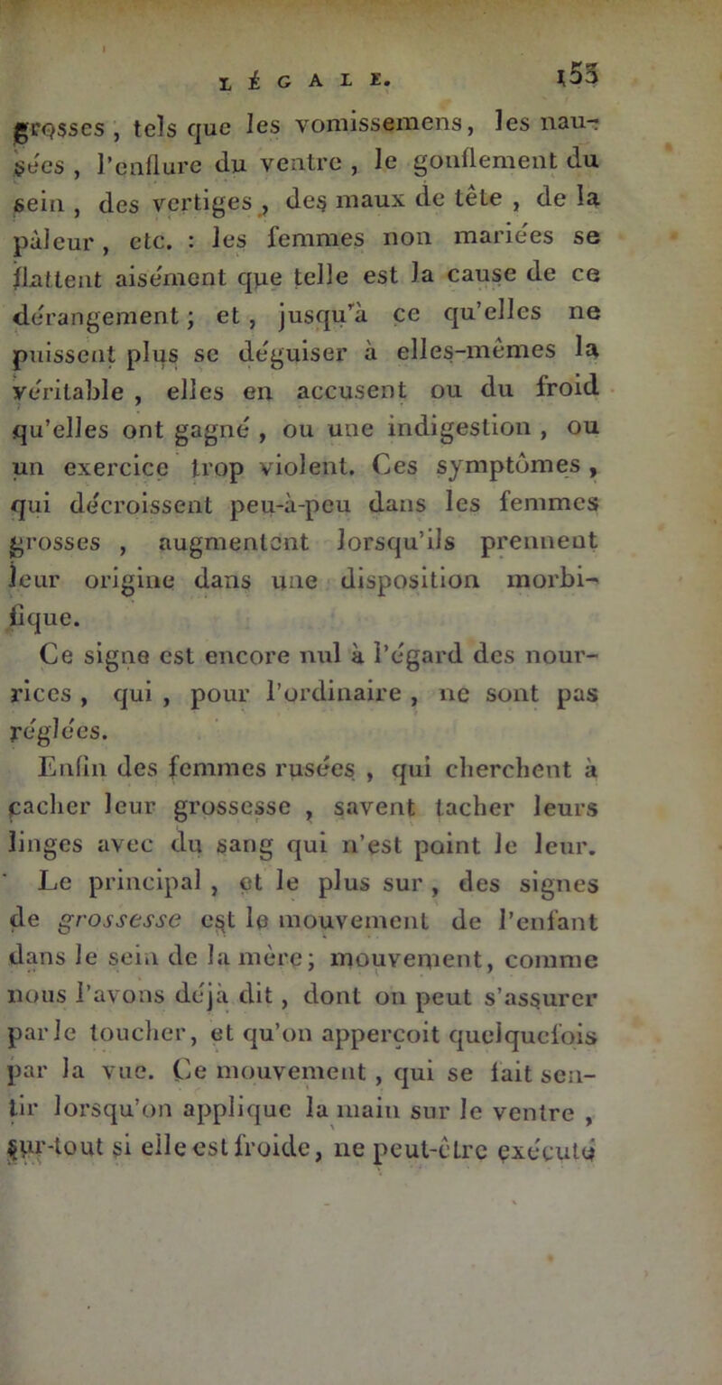 grosses , tels que les vomissemens, les nau- secs , l’çnflure du ventre , le gonflement du sein , des vertiges , des maux de tête , de la pâleur, etc. : les femmes non mariées se flattent aisément qjie telle est la cause de ce dérangement ; et , jusqu’à ce qu’elles ne puissent plus se déguiser à elles-mêmes la véritable , elles en accusent ou du froid ? ' qu’elles ont gagné , ou une indigestion , ou un exercice trop violent. Ces symptômes , qui décroissent peu-à-peu dans les femmes grosses , augmentent lorsqu’ils prennent leur origine dans une disposition morbi- fique. Ce signe est encore nul à l’égard des nour- rices , qui , pour l’ordinaire , ne sont pas réglées. Enfin des femmes rusées , qui cherchent à (cacher leur grossesse , savent tacher leurs linges avec du sang qui n’est point le leur. Le principal , et le plus sur , des signes de grossesse est le mouvement de l’enfant dans le sein de la mère; mouvement, comme nous l’avons déjà dit, dont on peut s’assurer parle toucher, et qu’on appereoit quelquefois par la vue. Ce mouvement , qui se lait sen- tir lorsqu’on applique la main sur le ventre , §ur-tout §i elle est froide, ne peut-êLre exécuté