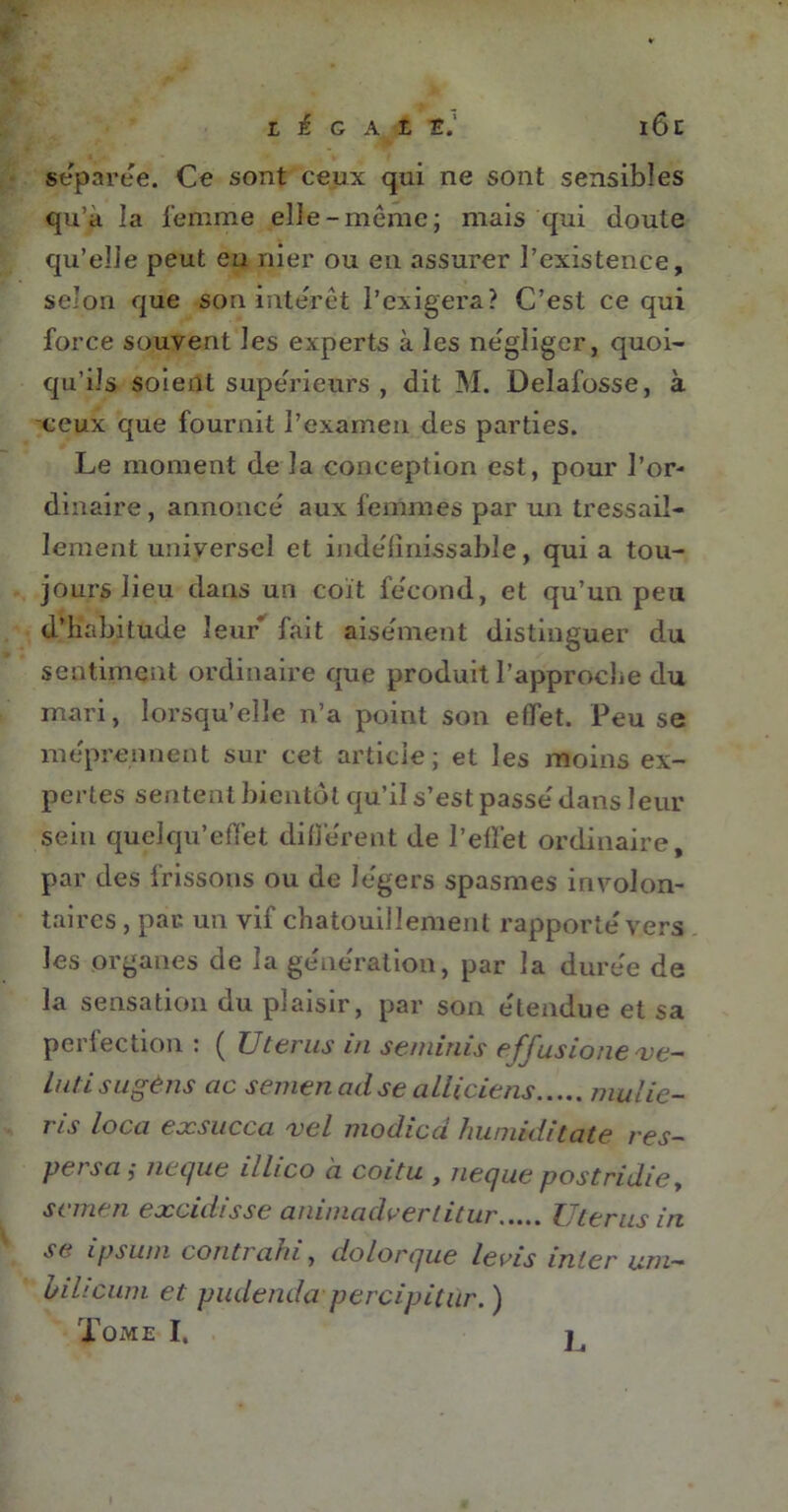 L i G A t 16c séparée. Ce sont ceux qui ne sont sensibles qu’a la femme elle-même; mais qui doute qu’elle peut en nier ou en assurer P existence, selon que son intérêt l’exigera? C’est ce qui force souvent les experts à les négliger, quoi- qu’ils soient supérieurs , dit M. Delafosse, à ceux que fournit l’examen des parties. Le moment de la conception est, pour l’or- dinaire, annoncé aux femmes par un tressail- lement universel et indéfinissable, quia tou- jours lieu dans un coït fécond, et qu’un peu d’habitude leur fait aisément distinguer du sentiment ordinaire que produit l’approche du mari, lorsqu’elle n’a point son effet. Peu se méprennent sur cet article; et les moins ex- pertes sentent bientôt qu’il s’est passé dans leur sein quelqu’effet différent de l’effet ordinaire, par des frissons ou de légers spasmes involon- taires , par un vif chatouillement rapporté vers les organes de la génération, par la durée de la sensation du plaisir, par son étendue et sa perfection : ( Utérus i/i seminis efjusionexe— Lutisugèns ac semen ad se alliciens mu lie- ris loca exsucca vel modicd humiditate res- pet sa j iiecjue illico a coitu , îiecjue postridie, scmen excidisse animadvertitur Utérus in se ipsum contrahi, dolorque le ris inter um- bilicum et pudenda percipitùr. ) Tome I. L