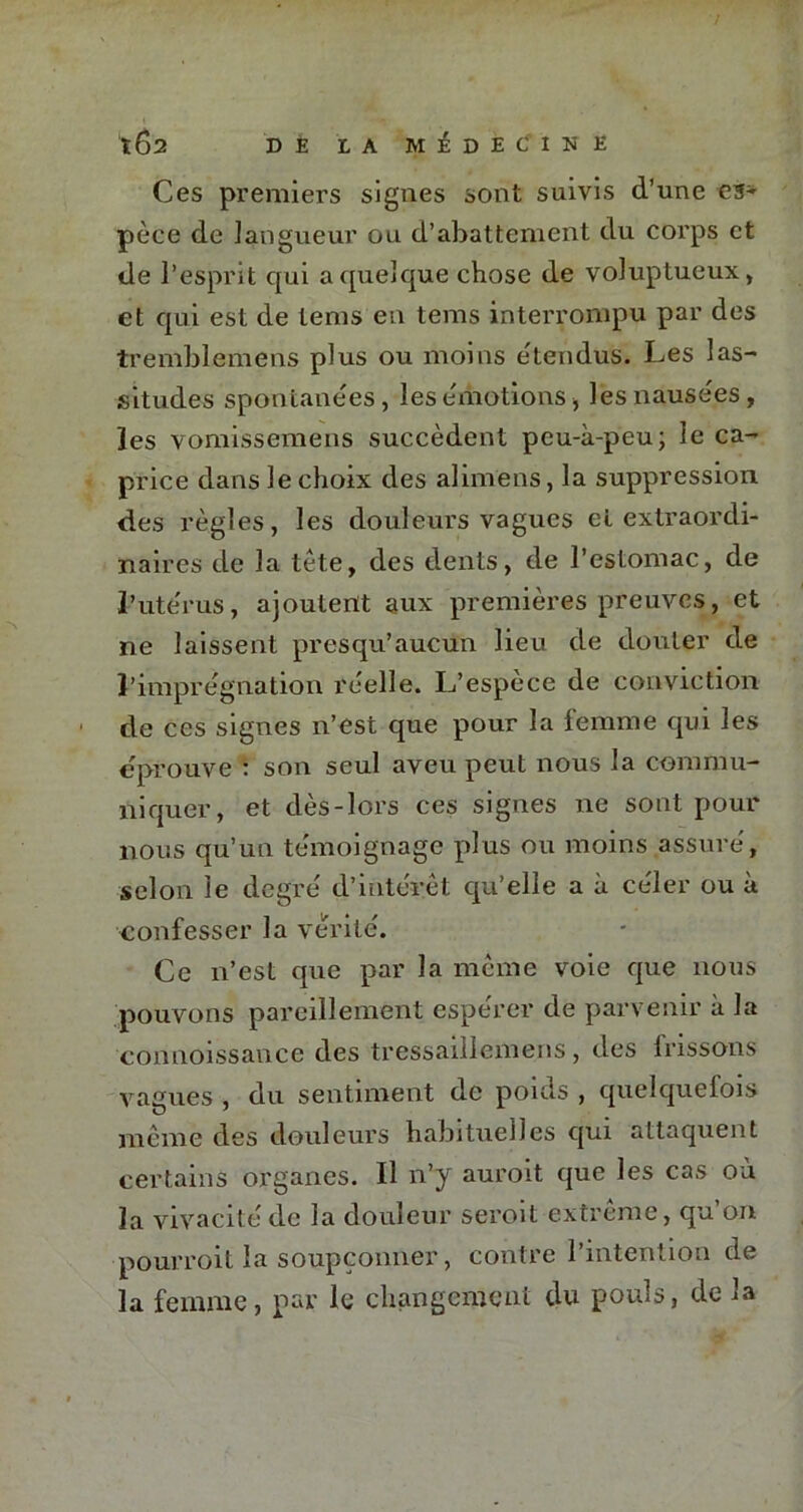 Ces premiers signes sont suivis d’une es- pèce de langueur ou d’abattement du corps et de l’esprit qui a quelque chose de voluptueux, et qui est de lems en tems interrompu par des tremblemens plus ou moins étendus. Les las- situdes spontanées, lesémotions, les nausées, les vomissemens succèdent pcu-à-peu; le ca- price dans le choix des alimens, la suppression des règles, les douleurs vagues et extraordi- naires de la tète, des dents, de l’estomac, de l’utérus, ajoutent aux premières preuves, et ne laissent presqu’aucun lieu de douter de l’imprégnation réelle. L’espèce de conviction de ces signes n’est que pour la femme qui les éprouve : son seul aveu peut nous la commu- niquer, et dès-lors ces signes ne sont pour nous qu’un témoignage plus ou moins assuré, selon le degré d’intérêt qu’elle a à céler ou à confesser la vérité. Ce n’est que par la même voie que nous pouvons pareillement espérer de parvenir à la connoissance des tressaillemens, des frissons vagues , du sentiment de poids , quelquefois même des douleurs habituelles qui attaquent certains organes. Il n’y auroit que les cas où la vivacité de la douleur seroit extrême, qu on pourroit la soupçonner, contre l’intention de la femme, par le changement du pouls, de la