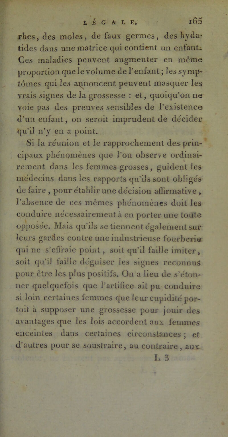 rhes, des moles, de faux germes, des hyda- tides dans une matrice qui contient un enfant* Ces maladies peuvent augmenter en même proportion que le volume de l’enfant ; les symp- tômes qui les annoncent peuvent masquer les yrais signes de la grossesse : et, quoiqu’on ne voie pas des preuves sensibles de l’existence d’un enfant, on seroit imprudent de décider qu’il n’y en a point. Si la réunion et le rapprochement des prin- cipaux phénomènes que l’on observe ordinai- rement dans les femmes grosses, guident les médecins dans les rapports qu’ils sont obligés de {aire , pour établir une décision affirmative, l’absence de ces mêmes phénomènes doit les conduire nécessairement à en porter une toute opposée. Mais qu’ils se tiennent également sur leurs gardes contre une industrieuse fourberie qui ne s’effraie point, soit qu’il faille imiter, soit qu’il faille déguiser les signes reconnus pour être les plus positifs. On a lieu de s’éton- ner quelquefois que l’artifice ait pu conduire si loin certaines femmes que leur cupidité por- tait à supposer une grossesse pour jouir des avantages que les lois accordent aux femmes enceintes dans certaines circonstances ; et d’autres pour se soustraire, au contraire, aux