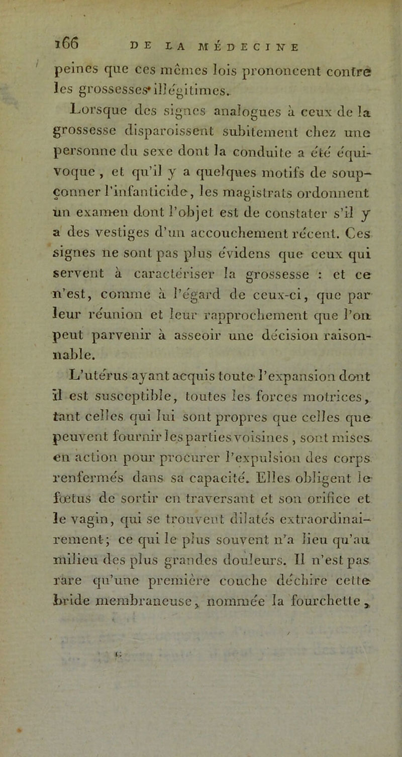 peines que ces memes lois prononcent contre ïes grossesses*illégitimes. Lorsque des signes analogues à ceux de la grossesse disparoissent subitement chez une personne du sexe dont la conduite a été équi- voque , et qu’il y a quelques motifs de soup- çonner l’infanticide, les magistrats ordonnent un examen dont l’objet est de constater s’il y a des vestiges d’un accouchement re'cent. Ces signes ne sont pas plus évidens que ceux qui servent à caractériser la grossesse : et ce n’est, comme à l’égard de ceux-ci, que par leur réunion et leur rapprochement que l’on peut parvenir à asseoir une décision raison- nable. L’utérus ayant acquis toute l’expansion dont il est susceptible, toutes les forces motrices, tant celles qui lui sont propres que celles que peuvent fournir les parties voisines , sont mises en action pour procurer l’expulsion des corps renfermés dans sa capacité. Elles obligent le foetus de sortir en traversant et son orifice et le vagin, qui se trouvent dilatés extraordinai- rement-; ce qui le plus souvent n’a lieu qu’au milieu des plus grandes douleurs. Il n’est pas rare qu’une première couche déchire celte bride membraneuse, nommée la fourchette.