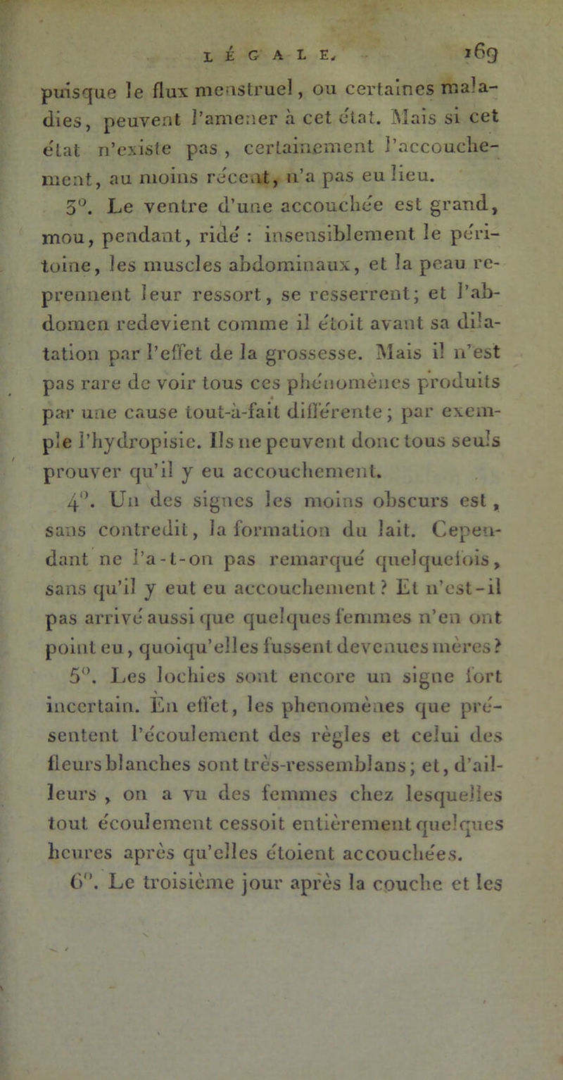 puisque le flux menstruel, ou certaines mala- dies, peuvent l’amener à cet état. Mais si cet elat n’existe pas , certainement l’accouche- ment, au moins recent, n’a pas eu lieu. 5°. Le ventre d’une accouche'e est grand, mou, pendant, ride : insensiblement le péri- toine, les muscles abdominaux, et la peau re- prennent leur ressort, se resserrent; et l’ab- domen redevient comme il étoit avant sa dila- tation par l’effet de la grossesse. Mais il n’est pas rare de voir tous ces phénomènes produits par une cause iout-à-fail différente ; par exem- ple l’hydropisie. Us 11e peuvent donc tous seuls prouver qu’il y eu accouchement. 4°. Un des signes les moins obscurs est , sans contredit, la formation du lait. Cepen- dant ne l’a-t-on pas remarqué quelquefois, sans qu’il y eut eu accouchement ? El n’est-il pas arrivé aussi que quelques femmes n’en ont point eu, quoiqu’elles fussent devenues mères? 5°. Les lochies sont encore un signe fort incertain. En effet, les phénomènes que pré- sentent l’écoulement des règles et celui des fleurs blanches sont très-ressemblans; et, d’ail- leurs , on a vu des femmes chez lesquelles tout écoulement cessoit entièrement quelques heures après qu’elles étoient accouchées. 6°. Le troisième jour après la couche et les
