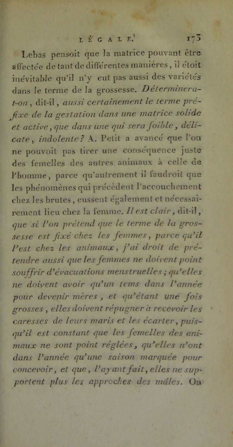 légale.’ 17 3 Lebas pensoit que la matrice pouvant être affectée de tant die différentes manières, il e'toit inévitable qu’il 11’y eut. pas aussi des variétés dans le ternie de la grossesse. Déterminera- t-on, dit-il, aussi certainement le terme pré- fixe de la gestation dans une matrice solide et active, que dans une qui sera foible, déli- cate , indolente ? A. Petit a avancé que l’on ne pouvoit pas tirer une conséquence juste des femelles des autres animaux à celle de l'homme, parce qu’autrement il faudroit que les phénomènes qui précèdent l’accouchement chez les brutes, eussent également et nécessai- rement heu chez la femme. Il est clair, dit-il, que si Von prétend que le terme de la gros- sesse est fixé chez les femmes, parce qu’il l’est chez les animaux, j’ai droit de pré- tendre aussi que les femmes ne doivent point souffrir d’évacuations menstruelles ,• qu’elles ne doivent avoir qu’un lems dans l’année pour devenir mères , et qu’étant une fois grosses , elles doivent répugner à recevoir les caresses de leurs maris et les écarter, puis- qu’il est constant que les femelles des ani- maux ne sont point réglées > qu’elles n’ont dans l’année qu’une saison marquée pour concevoir, et que, l’ayant fait, elles ne sup- portent plus les approches des males. On