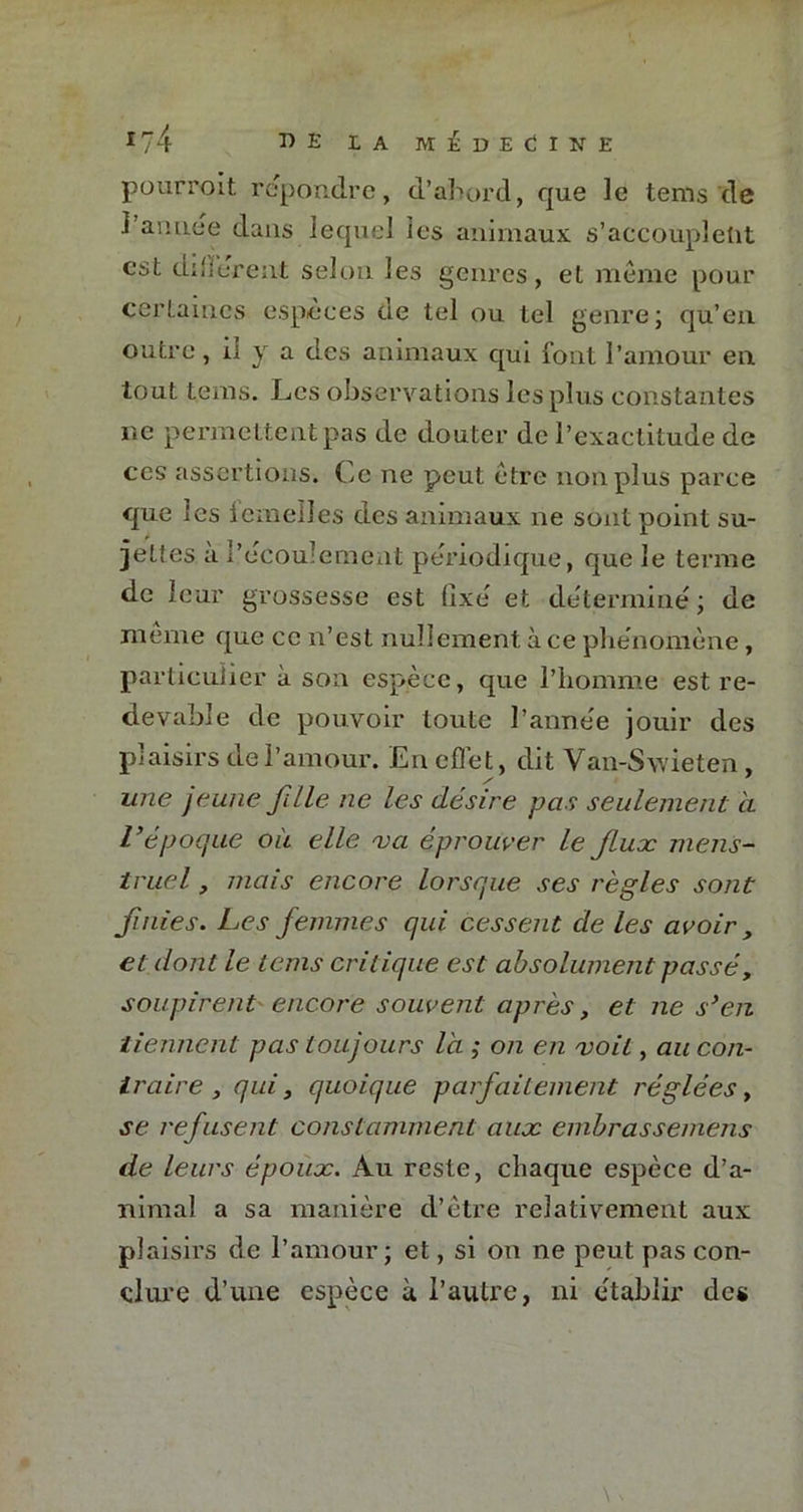 pourroit répondre, d’abord, que le tems de J aimee dans lequel les animaux s’accouplent est different selon les genres, et meme pour certaines espèces de tel ou tel genre; qu’en outre, iî y a des animaux qui font l’amour en tout teins. Les observations les plus constantes ne permettent pas de douter de l’exactitude de ces assertions. Ce ne peut être non plus parce que les iemeiles des animaux 11e sont point su- jettes a l’ecoulement périodique, que le terme de leur grossesse est fixe et détermine; de meme que ce n’est nullement à ce phe'nomène, particulier à son espèce, que l’homme est re- devable de pouvoir toute l’anne'e jouir des plaisirs de l’amour. En eflet, dit Van-Sv/ieten, une jeune fille ne les désire pas seulement à l’époque où elle va éprouver le fluæ mens- truel , mais encore lorsque ses règles sont finies. Les femmes qui cessent de les avoir , et dont le tems critique est absolument passé, soupirent encore souvent après, et ne s’en tiennent pas toujours là ; on en voit, au con- traire , qui 3 quoique parfaitement réglées, se refusent constamment aux embrassemens de leurs époux. Au reste, chaque espèce d’a- nimal a sa manière d’être relativement aux plaisirs de l’amour; et, si on ne peut pas con- clure d’une espèce à l’autre, ni e'tablir des \ V
