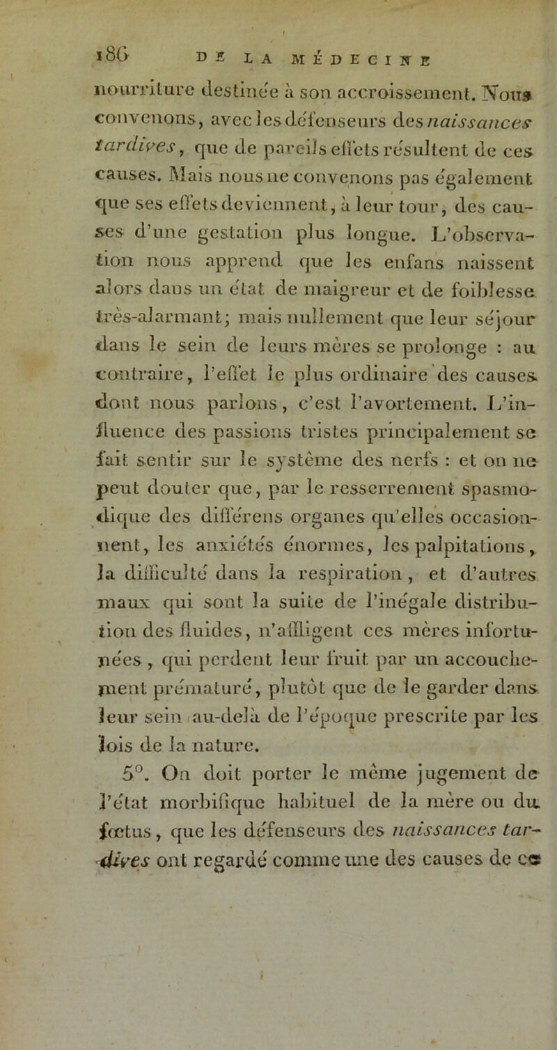 l8G DE LA MliDECIÏTE nourriture destinée à son accroissement. Non» convenpns, avec les défenseurs des naissances tardives, que de pareils effets résultent de ces causes. Mais nous ne convenons pas egalement <jue ses effets deviennent, à leur tour, des cau- ses d’une gestation plus longue. L’observa- tion nous apprend que les enfans naissent alors dans un état de maigreur et de foibîesse très-alarmant; mais nullement que leur séjour dans le sein de leurs mères se prolonge : au contraire, l’effet le plus ordinaire des causes, dont nous parlons, c’est l’avortement. L’in- fluence des passions tristes principalement sc fait sentir sur le système des nerfs : et on ne peut douter que, par le resserrement spasmo- dique des différons organes qu’elles occasion- nent, les anxiétés énormes, les palpitations, la difficulté dans la respiration, et d’autres maux qui sont la suite de l’inégale distribu- tion des fluides, n’affligent ces mcres infortu- nées , qui perdent leur fruit par un accouche- ment prématuré, plutôt que de le garder dans leur sein au-delà de l’époque prescrite par les lois de la nature. 5°. On doit porter le même jugement de l’état morbifique habituel de la mère ou du fœtus, que les défenseurs des naissances tar- dives ont regardé comme une des causes de c«