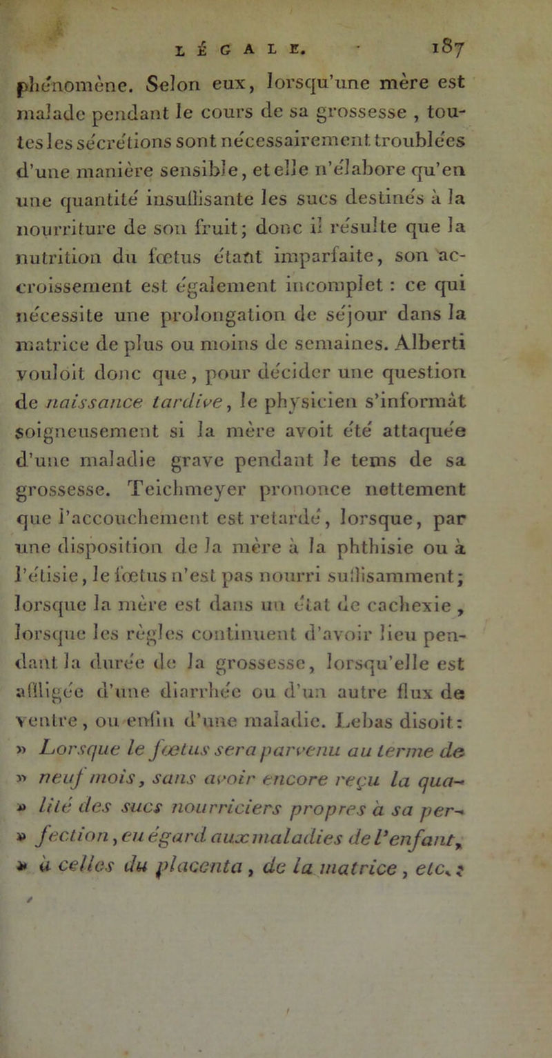 phénomène. Selon eux, lorsqu’une mère est malade pendant le cours de sa grossesse , tou- tes les sècre'tions sont nécessairement, troublées d’une manière sensible, et elle n’élabore qu’en une quantité insuÜisante les sucs destinés à la nourriture de son fruit; donc il résulte que la nutrition du fœtus étant imparfaite, son ac- croissement est également incomplet : ce qui nécessite une prolongation de séjour dans la matrice de plus ou moins de semaines. Alberti vouloit donc que, pour décider une question de naissance tardive, le physicien s’informât soigneusement si la mère avoit été attaquée d’une maladie grave pendant le tems de sa grossesse. Teichmeyer prononce nettement que l’accouchement est retardé, lorsque, par une disposition de la mère à la phthisie ou à l’étisie, le fœtus n’est pas nourri suffisamment; lorsque la mère est dans un état de cachexie , lorsque les règles continuent d’avoir lieu pen- dant la durée de la grossesse, lorsqu’elle est affligée d’une diarrhée ou d’un autre flux de ventre, ou enfin d’une maladie. Le bas disoit: » Lorsque le jrelus sera parvenu au terme de » neuf mois, sans avoir encore reçu la qua- » U lé des sucs nourriciers propres à sa per- » f eclion, eu égard aux maladies de l’en fanty * à celles du placenta , de la matrice , etcK ? /