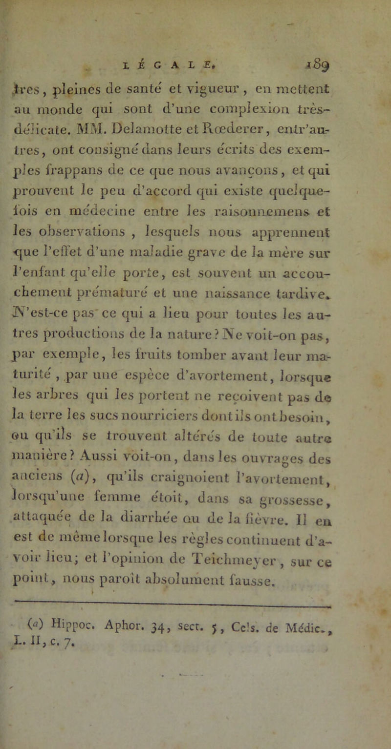 1res, pleines de santé' et vigueur , en mettent au monde qui sont d’une eomplexion très- délicate. MM. Delamotte et Rœderer, enir’au- tres , ont consigne'dans leurs e'crits des exem- ples frappans de ce que nous avançons, et qui prouvent le peu d’accord qui existe quelque- lois en me'decine entre les raisonnemens et les observations , lesquels nous apprennent ■que l’cflet d’une maladie grave de la mère sur l’enfant qu’elle porte, est souvent un accou- chement prématuré et une naissance tardive* JVest-ce pas ce qui a lieu pour toutes les au- tres productions de la nature ? Ne voit-on pas, par exemple, les fruits tomber avant leur ma- turité , par une espèce d’avortement, lorsque les arbres qui les portent ne reçoivent pas de la terre les sucs nourriciers dont ils ont besoin, ou qu’ils se trouvent altérés de toute autre manière? Aussi voit-on, dans les ouvrages des anciens (a), qu’ils craignoient l’avortement, lorsqu’une femme e'toit, dans sa grossesse, attaquée de la diarrhée ou de la lièvre. 11 en est de même lorsque les règles continuent d’a- voir lieu; et l’opinion de Teichmever , sur ce point, nous paroit absolument fausse. («) Hippoc. Aphor. 34, secr. 5, Ce1*. de Médic., £•• II y C.