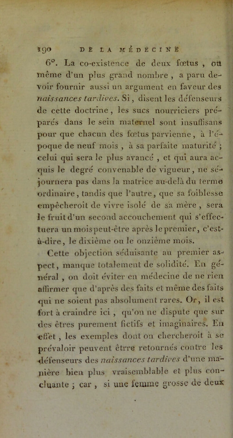 DE t A MÉDÉCÎtffc ïpO DE IA MÉDÉCÎÜÈ 6°. La co-existence de deux fœtus , oti même d’un plus grand nombre , a paru de-* voir fournir aussi un argument en faveur des naissances tardives. Si, disent les défenseurs de cette doctrine , les sucs nourriciers pré- parés dans le sein maternel sont insullisans pour que chacun des fœtus parvienne, à l’é- poque de neuf mois , à sa parfaite maturité ; celui qui sera le plus avancé , et qui aura ac- quis le degré convenable de vigueur, ne sé- journera pas dans la matrice au-delà du terme ordinaire, tandis que l’autre, que sa foiblesse empêcheroit de vivre isolé de sa mère , sera le fruit d’un second accouchement qui s’effec- tuera un mois peut-être après le premier, c’est- à-dire, le dixième ou le onzième mois. Cette objection séduisante au premier as- pect, manque totalement de solidité. En ge- neral , on doit éviter en médecine de ne rien allirmer que d’après des faits et même des faits qui ne soient pas absolument rares. Or, il est fort à craindre ici , qu’on ne dispute que sur des êtres purement (ictifs et imaginaires. En effet , les exemples dont on chercheroit à se prévaloir peuvent êtrre retournés contre les défenseurs des naissances tardives d’une ma- nière bien plus vraisemblable et plus con- cluante ; car , si une femme grosse de deux