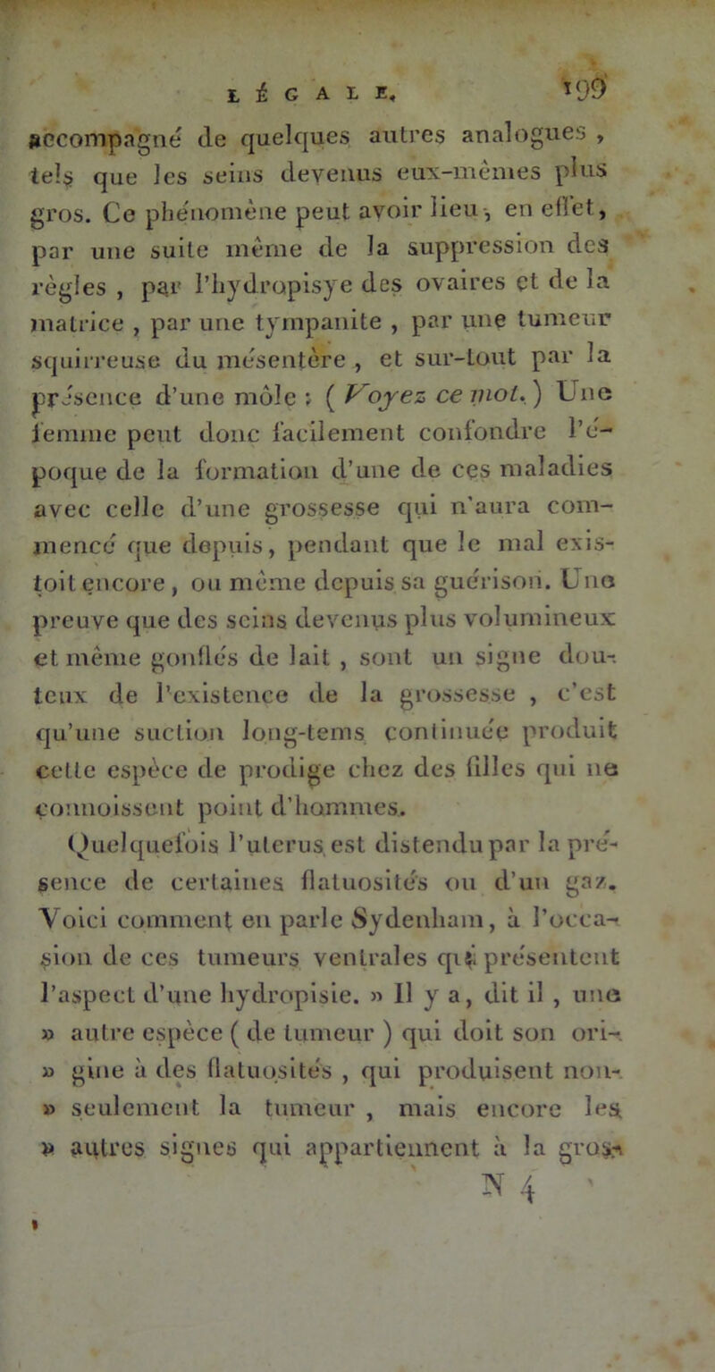 légale, *9» accompagné de quelques, autres analogues , tels que les seins devenus eux-mêmes plus gros. Ce phénomène peut avoir lieu, en elîet, par une suite même de la suppression des règles , par l’hydropisye des ovaires çt de la matrice , par une tyrnpanite , par une tumeur squirreuse du mésentère , et sur-tout par la présence d’une môle ; ( Voyez ce mot. ) Une femme peut donc facilement confondre l’é- poque de la formation d’une de ces maladies avec celle d’une grossesse qui n’aura com- mencé que depuis, pendant que le mal exis- toit encore , ou même depuis sa guérison. Une preuve que des seins devenus plus volumineux et même gonflés de lait , sont un signe dou-. teux de l’existence de la grossesse , c’est qu’une suction long-tems continuée produit cette espèce de prodige chez des filles qui 11e commissent point d’hommes. Quelquefois l’uterus, est distendu par la pré- sence de certaines flatuosités ou d’un gaz. Voici comment en parle Sydenham, à l’occa- sion de ces tumeurs ventrales cp<i présentent l’aspect d’une hydropisie. » Il y a, dit il , une » autre espèce ( de tumeur ) qui doit son ori- » gine à des flatuosités , qui produisent non- » seulement la tumeur , mais encore les » îuUres signes qui appartiennent à la gro&v 1