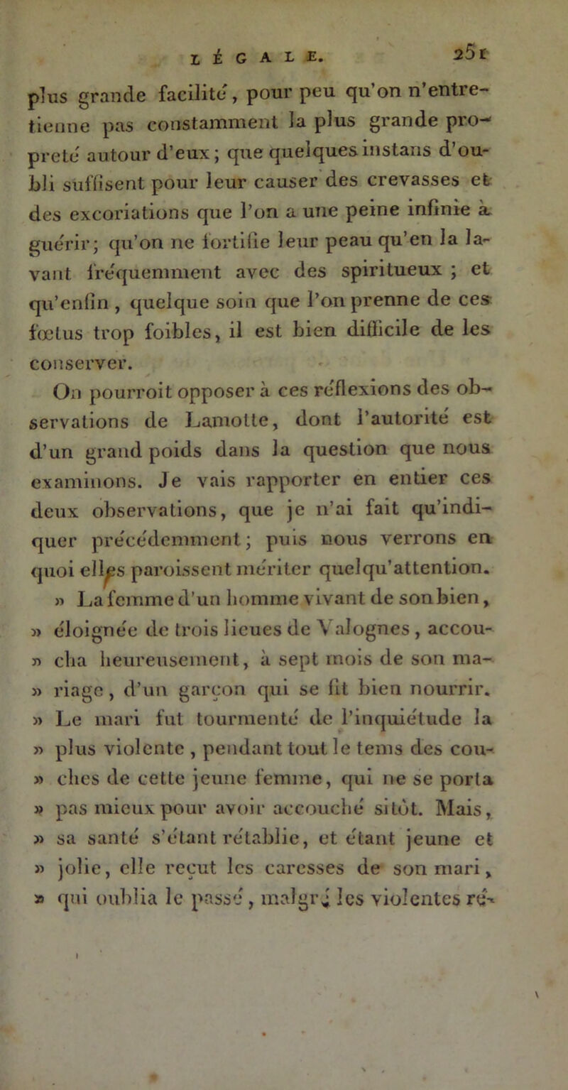 LÉGALE. plus grande facilite, pour peu qu’on n’entre- tienne pas constamment la plus grande pro- preté' autour d’eux; que quelquesinstans d’ou- bli suffisent pour leur causer des crevasses et des excoriations que l’on a une peine infinie à gue'rir; qu’on ne fortifie leur peau qu’en la la- vant fréquemment avec des spiritueux ; et qu’enfin , quelque soin que l’on prenne de ces fœtus trop foibles, il est bien difficile de les conserver. On pourroit opposer à ces re'flexions des ob- servations de Lamotte, dont l’autorité est d’un grand poids dans la question que nous examinons. Je vais rapporter en entier ces deux observations, que je n’ai fait qu’indi- quer précédemment; puis nous verrons en quoi ell^s paroissent mériter quelqu’attention. » La femme d’un homme vivant de son bien, » éloignée de trois lieues de Y alognes , accou- 7) cha heureusement, à sept mois de son ma- » riage, d’un garçon qui se fit bien nourrir. » Le mari fut tourmente de l’inquietude la « plus violente , pendant tout le tems des cou- » clies de cette jeune femme, qui ne se porta » pas mieux pour avoir accouche sitôt. Mais, » sa santé s’étant rétablie, et étant jeune et » jolie, elle reçut les caresses de son mari, » qui oublia le passé , malgré les violentes ré-» \