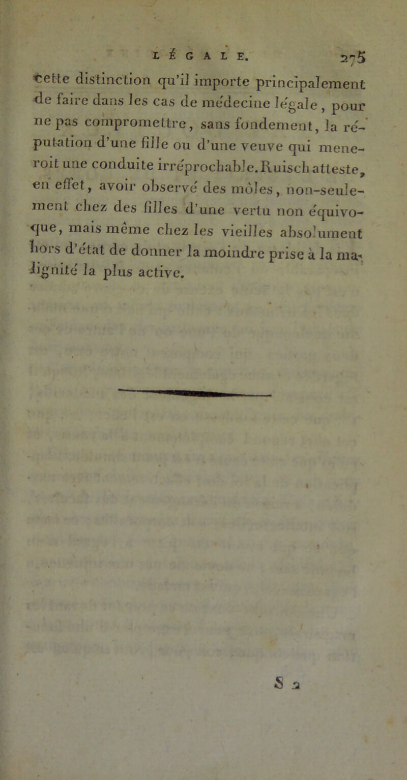 L É G ALE. 2^5 ’Cctîc distinction qu i] importe principalement de faire dans les cas de me'decine legale , pour ne pas compromettre, sans fondement, ]a ré- putation d’une Fille ou d’une veuve qui mene- roit une conduite irréprochable.Ruischatteste, en effet, avoir observe des môles, non-seule- ment chez des filles d’une vertu non e'quivo- que, mais meme chez les vieilles absolument hors d’état de donner la moindre prise à la ma- lignite' la plus active. I 1 S .a