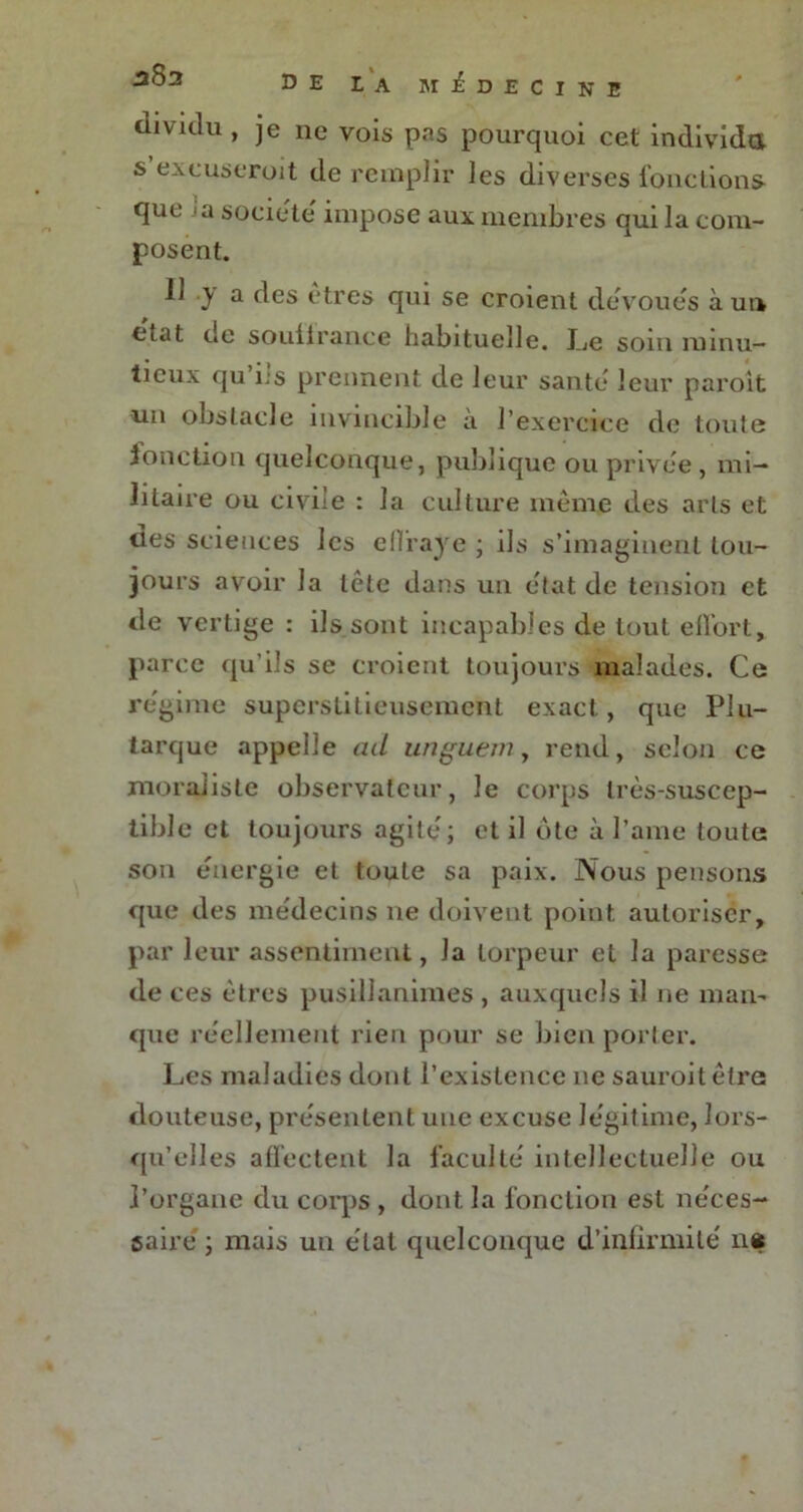 divulu, je lie vois pas pourquoi cet individu s excuseroit de remplir les diverses fonctions que la société' impose aux membres qui la com- posent. Il y a des êtres qui se croient dévoués à un état de souilrance habituelle. J_je soin minu- tieux qu ils prennent de leur santé leur paroît un obstacle invincible à l’exercice de toute fonction quelconque, publique ou privée , mi- litaire ou civile : la culture même des arts et des sciences les effraye ; ils s’imaginent tou- jours avoir la tête dans un état de tension et de vertige : ils sont incapables de tout effort, parce qu’ils se croient toujours malades. Ce régime superstitieusement exact, que Plu- tarque appelle ad unguem, rend, scion ce moraliste observateur, le corps très-suscep- tible et toujours agite; et il ôte à l’ame toute son énergie et toute sa paix. Nous pensons que des me'decins ne doivent point autoriser, par leur assentiment, la torpeur et la paresse de ces êtres pusillanimes , auxquels il ne man- que réellement rien pour se bien porter. Les maladies dont l’existence 11e sauroit être douteuse, présentent une excuse légitime, lors- qu’elles affectent la faculté intellectuelle ou l’organe du corps , dont la fonction est néces- saire ; mais un état quelconque d’infirmité n«